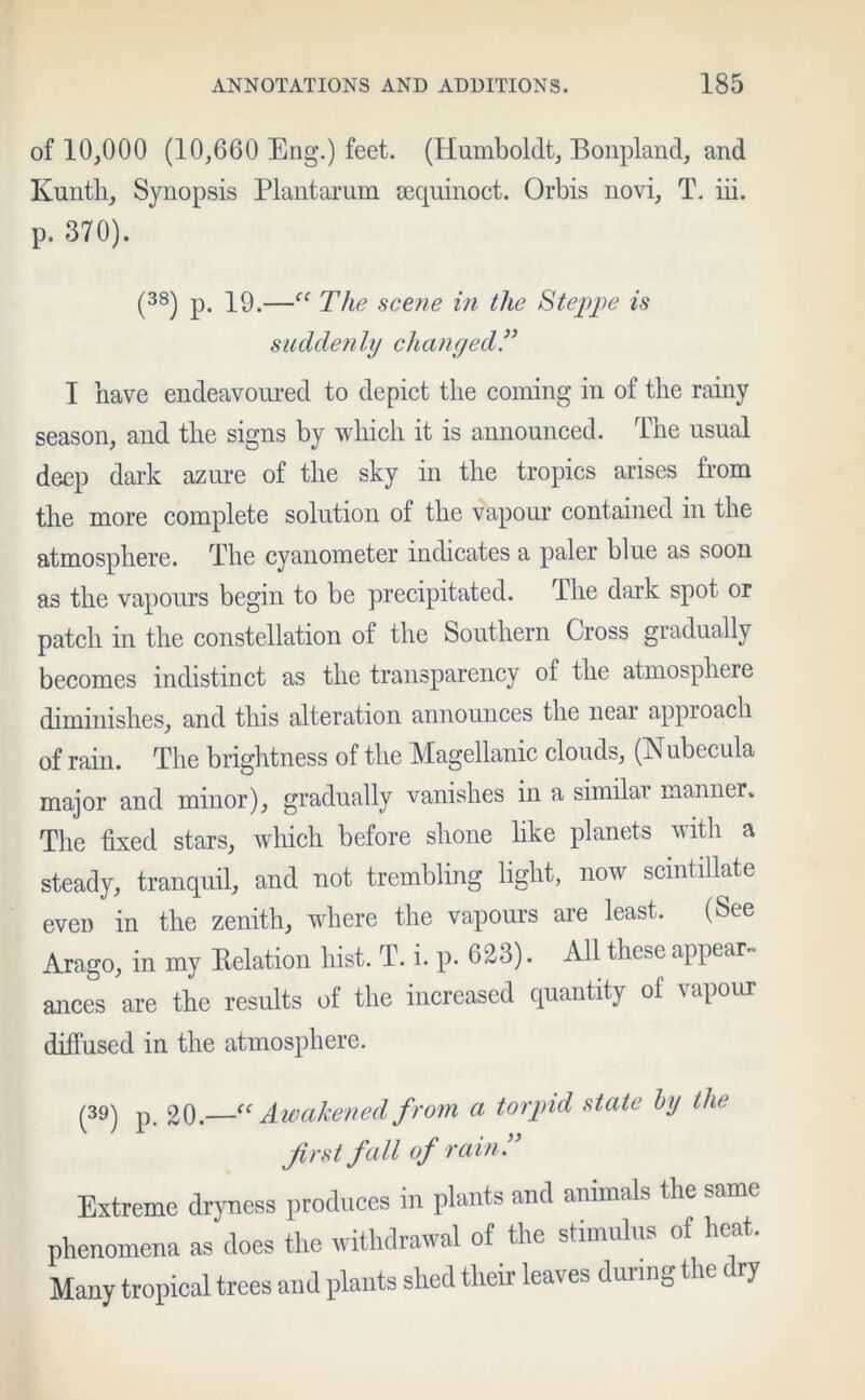 of 10,000 (10,660 Eng.) feet. (Humboldt, Bonpland, and Kunth, Synopsis Plantarum sequinoct. Orbis novi, T. iii. p. 370). (38) p. 19.—c< The scene in the Steppe is suddenly changed I have endeavoured to depict the coming in of the rainy season, and the signs by which it is announced. The usual deep dark azure of the sky in the tropics arises from the more complete solution of the vapour contained in the atmosphere. The cyanometer indicates a paler blue as soon as the vapours begin to be precipitated. The dark spot or patch in the constellation of the Southern Cross gradually becomes indistinct as the transparency of the atmosphere diminishes, and this alteration announces the near approach of rain. The brightness of the Magellanic clouds, (Nubecula major and minor), gradually vanishes in a similar manner. The fixed stars, which before shone like planets with a steady, tranquil, and not trembling light, now scintillate even in the zenith, where the vapours are least. (See Arago, in my Relation hist. T. i. p. 623). All these appear- ances are the results of the increased quantity of apour diffused in the atmosphere. (39) p. 20.—“ Awakened from a torpid state by the first fall of rain f Extreme dryness produces in plants and animals the same phenomena as does the withdrawal of the stimulus of heat. Many tropical trees and plants shed their leaves during the ( ry