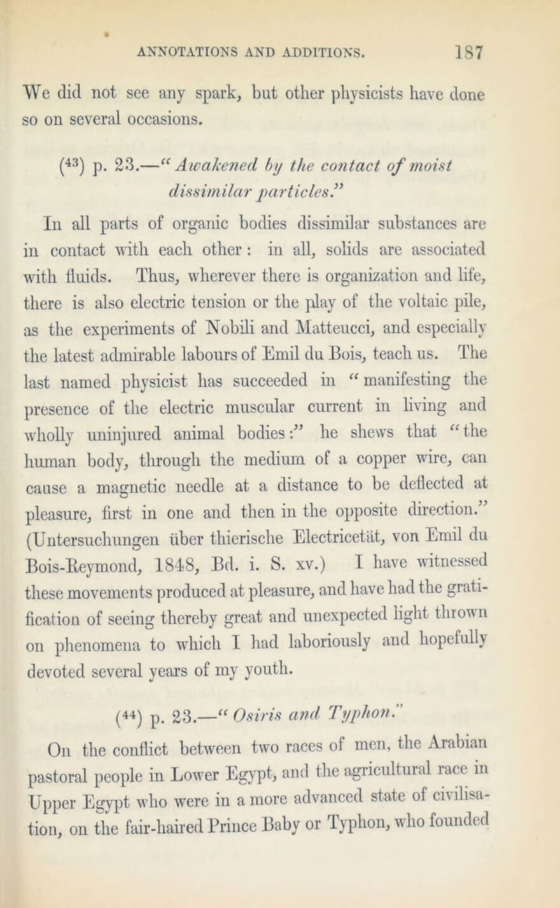 We did not see any spark, but other physicists have done so on several occasions. (43) p. 23.—“Awakened by the contact of moist dissimilar particles.” In all parts of organic bodies dissimilar substances are in contact with each other: in all, solids are associated with fluids. Thus, wherever there is organization and life, there is also electric tension or the play of the voltaic pile, as the experiments of Nobili and Matteucci, and especially the latest admirable labours of Emil du Bois, teach us. The last named physicist has succeeded in “manifesting the presence of the electric muscular current in living and wholly uninjured animal bodieshe shews that “ the human body, through the medium of a copper wire, can cause a magnetic needle at a distance to be deflected at pleasure, first in one and then in the opposite direction. (Untersuchungen liber thierische Electricetat, von Emil du Bois-Reymond, 1848, Bd. i. S. xv.) I have witnessed these movements produced at pleasure, and have had the grati- fication of seeing thereby great and unexpected light thrown on phenomena to which I had laboriously and hopefully devoted several years of my youth. (44) p. 23.—“ Osiris and Typhon. On the conflict between two races ol men, the Arabian pastoral people in Lower Egypt, and the agricultural race in Upper Egypt who were in a more advanced state of civilisa- tion, on the fair-haired Prince Baby or Typhon, who founded