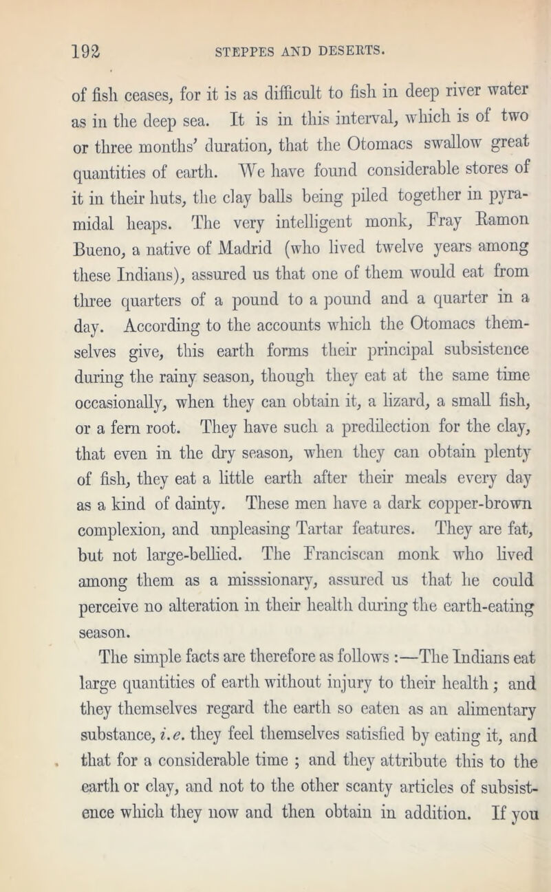of fish ceases, for it is as difficult to fish in deep river water as in the deep sea. It is in this interval, which is of two or three months' duration, that the Otomacs swallow great quantities of earth. We have found considerable stores of it in their huts, the clay balls being piled together in pyra- midal heaps. The very intelligent monk, Tray Eamon Bueno, a native of Madrid (who lived twelve years among these Indians), assured us that one of them would eat from three quarters of a pound to a pound and a quarter in a day. According to the accounts which the Otomacs them- selves give, this earth forms their principal subsistence during the rainy season, though they eat at the same time occasionally, when they can obtain it, a lizard, a small fish, or a fern root. They have such a predilection for the clay, that even in the dry season, when they can obtain plenty of fish, they eat a little earth after their meals every day as a kind of dainty. These men have a dark copper-brown complexion, and unpleasing Tartar features. They are fat, but not large-bellied. The Tranciscan monk who lived among them as a missionary, assured us that he could perceive no alteration in their health during the earth-eating season. The simple facts are therefore as follows :—The Indians eat large quantities of earth without injury to their health ; and they themselves regard the earth so eaten as an alimentary substance, i.e. they feel themselves satisfied by eating it, and that for a considerable time ; and they attribute this to the earth or clay, and not to the other scanty articles of subsist- ence which they now and then obtain in addition. If you