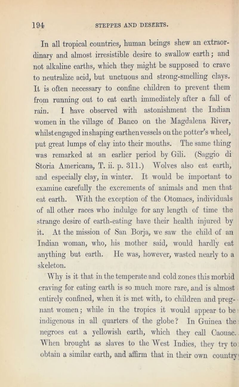 In all tropical countries; human beings shew an extraor- dinary and almost irresistible desire to swallow earth; and not alkaline earths, which they might be supposed to crave to neutralize acid, but unctuous and strong-smelling clays. It is often necessary to confine children to prevent them from running out to eat earth immediately after a fall of rain. I have observed with astonishment the Indian women in the village of Banco on the Magdalena River, whilst engaged in shaping earthen vessels on the potter's wheel, put great lumps of clay into their mouths. The same thing was remarked at an earlier period by Gili. (Saggio di Storia Americana, T. ii. p. 311.) Wolves also eat earth, and especially clay, in winter. It would be important to examine carefully the excrements of animals and men that eat earth. With the exception of the Otomacs, individuals of all other races who indulge for any length of time the strange desire of earth-eating have their health injured by it. At the mission of San Borja, we saw the child of an Indian woman, who, his mother said, would hardly eat anything but earth. He was, however, wasted nearly to a skeleton. Why is it that in the temperate and cold zones this morbid craving for eating earth is so much more rare, and is almost entirely confined, when it is met with, to children and preg- nant women; while in the tropics it would appear to be indigenous in all quarters of the globe? In Guinea the negroes eat a yellowish earth, which they call Caouac. When brought as slaves to the West Indies, they try to obtain a similar earth, and affirm that in their own country