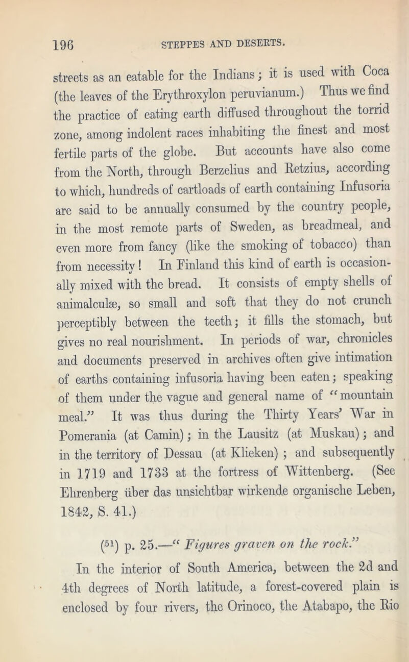 streets as an eatable for the Indians; it is used with Coca (the leaves of the Erythroxylon peruvianum.) Thus we find the practice of eating earth diffused throughout the torrid zone, among indolent races inhabiting the finest and most fertile parts of the globe. But accounts have also come from the North, through Berzelius and Retzius, according to which, hundreds of cartloads of earth containing Infusoria are said to be annually consumed by the country people, in the most remote parts of Sweden, as breadmeal, and even more from fancy (like the smoking of tobacco) than from necessity! In Finland this kind of earth is occasion- ally mixed with the bread. It consists of empty shells of animalculse, so small and soft that they do not crunch perceptibly between the teeth; it fills the stomach, but gives no real nourishment. In periods of war, chronicles and documents preserved in archives often give intimation of earths containing infusoria having been eaten; speaking of them under the vague and general name of “ mountain meal.” It was thus during the Thirty Years’ War in Pomerania (at Camin); in the Lausitz (at Muskau); and in the territory of Dessau (at Ivlieken) ; and subsequently in 1719 and 1733 at the fortress of Wittenberg. (See Elirenberg fiber das unsichtbar wirkende organische Leben, 1812, S. 41.) (51) p. 25.—“ Figures graven on the rock.” In the interior of South America, between the 2d and 4th degrees of North latitude, a forest-covered plain is enclosed by four rivers, the Orinoco, the Atabapo, the Bio