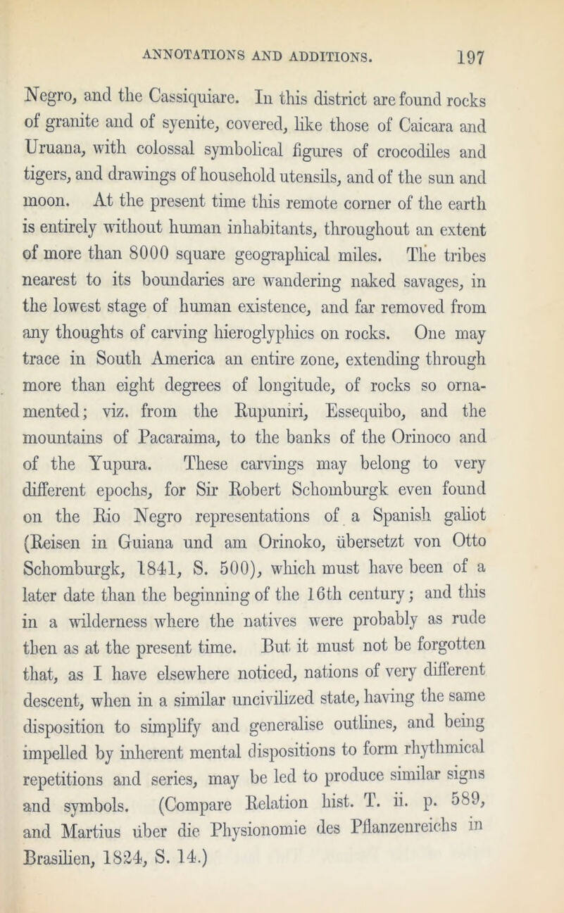 Negro, and the Cassiquiare. In this district are found rocks of granite and of syenite, covered, like those of Caicara and Uruana, with colossal symbolical figures of crocodiles and tigers, and drawings of household utensils, and of the sun and moon. At the present time this remote corner of the earth is entirely without human inhabitants, throughout an extent of more than 8000 square geographical miles. Tlie tribes nearest to its boundaries are wandering naked savages, in the lowest stage of human existence, and far removed from any thoughts of carving hieroglyphics on rocks. One may trace in South America an entire zone, extending through more than eight degrees of longitude, of rocks so orna- mented; viz. from the Eupuniri, Essequibo, and the mountains of Pacaraiina, to the banks of the Orinoco and of the Yupura. These carvings may belong to very different epochs, for Sir Eobert Schomburgk even found on the Eio Negro representations of a Spanish galiot (Eeisen in Guiana und am Orinoko, fibersetzt von Otto Schomburgk, 1841, S. 500), which must have been of a later date than the beginning of the 16th century; and this in a wilderness where the natives were probably as rude then as at the present time. But it must not be forgotten that, as I have elsewhere noticed, nations of very different descent, when in a similar uncivilized state, having the same disposition to simplify and generalise outlines, and being impelled by inherent mental dispositions to form rhythmical repetitions and series, may be led to produce similar signs and symbols. (Compare Eelation hist. T. ii. p. 5SO, and Martius fiber die Physionomie des Pflanzenreichs in Brasilien, 1824, S. 14.)