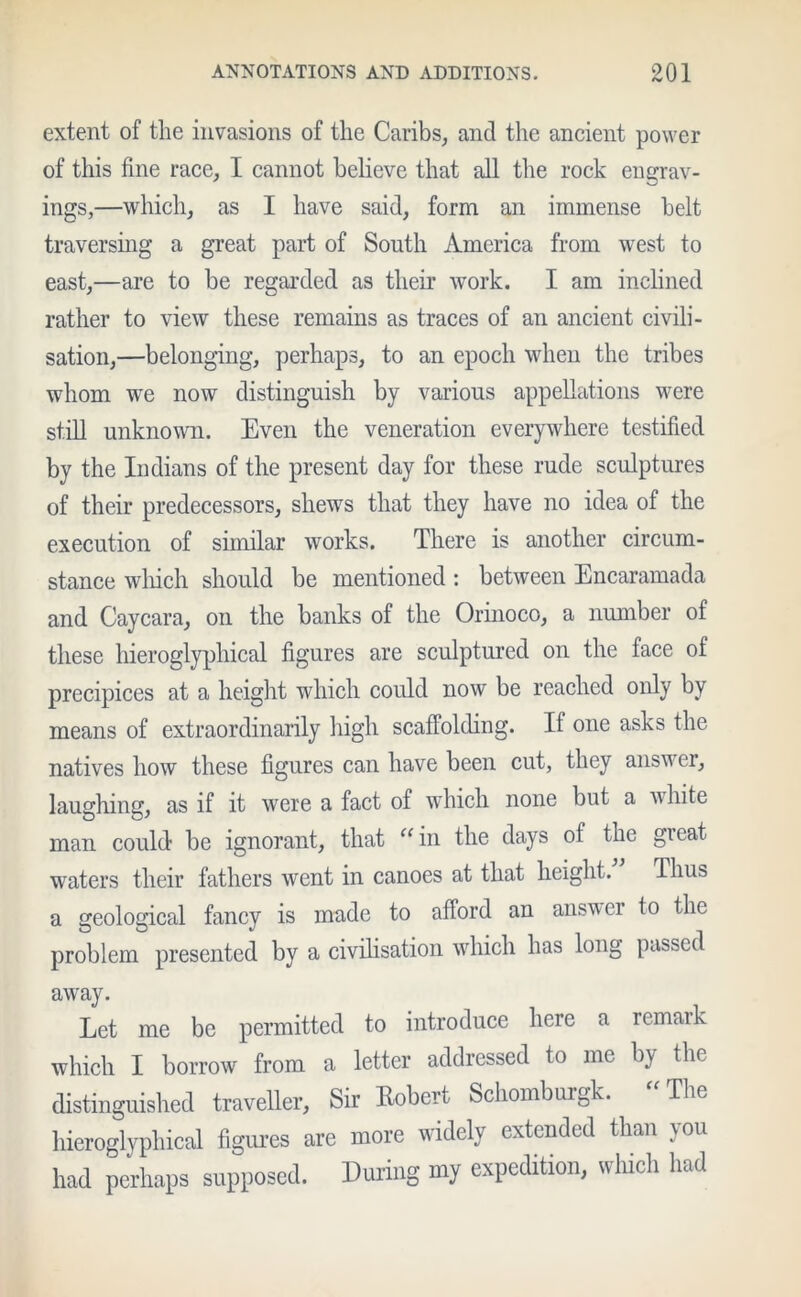 extent of the invasions of the Caribs, and the ancient power of this fine race, I cannot believe that all the rock engrav- ings,—which, as I have said, form an immense belt traversing a great part of South America from west to east,—are to be regarded as their work. I am inclined rather to view these remains as traces of an ancient civili- sation,—belonging, perhaps, to an epoch when the tribes whom we now distinguish by various appellations were still unknown. Even the veneration everywhere testified by the Indians of the present day for these rude sculptures of their predecessors, shews that they have no idea of the execution of similar works. There is another circum- stance which should be mentioned: between Encaramada and Caycara, on the banks of the Orinoco, a number of these hieroglyphical figures are sculptured on the face of precipices at a height which could now be reached only by means of extraordinarily high scaffolding. If one asks the natives how these figures can have been cut, they answer, laughing, as if it were a fact of which none but a white man could be ignorant, that “in the days of the great waters their fathers went in canoes at that height. Thus a geological fancy is made to afford an answer to the problem presented by a civilisation which has long passed away. Let me be permitted to introduce here a remark which I borrow from a letter addressed to me by the distinguished traveller, Sir Robert Schomburgk. “The hieroglyphical figures are more widely extended than you had perhaps supposed. During my expedition, which had