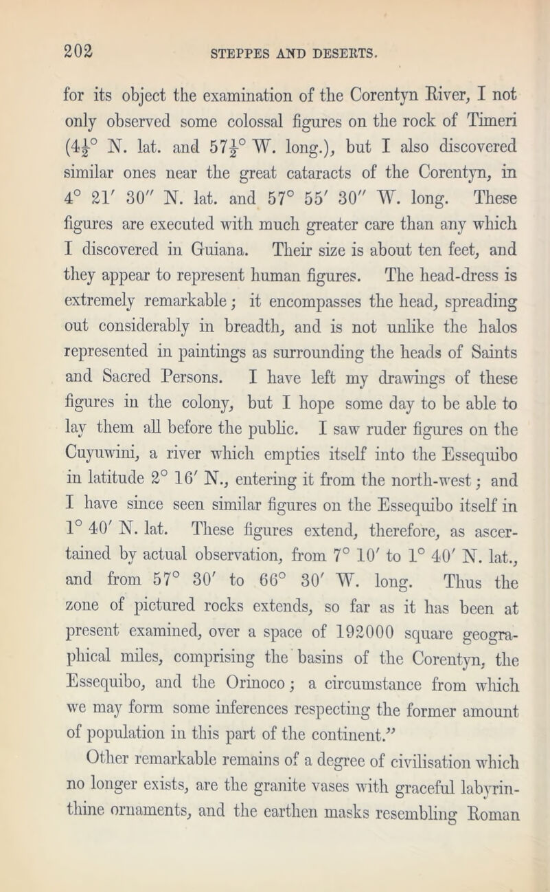 for its object the examination of the Corentyn River, I not only observed some colossal figures on the rock of Timeri (4J° N. lat. and 57|-° W. long.), but I also discovered similar ones near the great cataracts of the Corentyn, in 4° 21' 30 N. lat. and 57° 55' 30 W. long. These figures are executed with much greater care than any which I discovered in Guiana. Their size is about ten feet, and they appear to represent human figures. The head-dress is extremely remarkable; it encompasses the head, spreading out considerably in breadth, and is not unlike the halos represented in paintings as surrounding the heads of Saints and Sacred Persons. I have left my drawings of these figures in the colony, but I hope some day to be able to lay them all before the public. I saw ruder figures on the Cuyuwini, a river which empties itself into the Essequibo in latitude 2° 16' N., entering it from the north-west; and I have since seen similar figures on the Essequibo itself in 1° 40' N. lat. These figures extend, therefore, as ascer- tained by actual observation, from 7° 10' to 1° 40' N. lat., and from 57° 30' to 66° 30' W. long. Thus the zone of pictured rocks extends, so far as it has been at present examined, over a space of 192000 square geogra- phical miles, comprising the basins of the Corentyn, the Essequibo, and the Orinoco; a circumstance from which we may form some inferences respecting the former amount of population in this part of the continent.” Other remarkable remains of a degree of civilisation which no longer exists, are the granite vases with graceful labyrin- thine ornaments, and the earthen masks resembling Roman