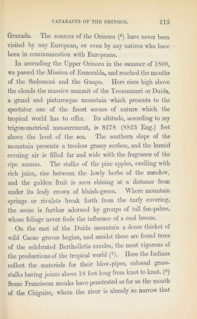 Granacla. The sources of the Orinoco (6) have never been visited by any European, or even by any natives who have been in communication with Europeans. In ascending the Upper Orinoco in the summer of 1800, we passed the Mission of Esmeralda, and reached the mouths of the Sodomoni and the Guapo. Here rises high above the clouds the massive summit of the Yeonnamari or Duida, a grand and picturesque mountain which presents to the spectator one of the finest scenes of nature which the tropical world has to offer. Its altitude, according to my trigonometrical measurement, is 8278 (8823 Eng.) feet above the level of the sea. The southern slope of the mountain presents a treeless grassy surface, and the humid evening air is filled far and wide with the fragrance of the ripe ananas. The stalks of the pine apples, swelling with rich juice, rise between the lowly herbs of the meadow, and the golden fruit is seen shining at a distance from under its leafy crown of bluish-green. Where mountain springs or rivulets break forth from the turfy covering, the scene is further adorned by groups of tall fan-palms, whose foliage never feels the influence of a cool breeze. On the east of the Duida mountain a dense thicket of wild Cacao groves begins, and amidst these are found trees of the celebrated Bertholletia excelsa, the most vigorous of the productions of the tropical world (')• Here the Indians collect the materials for their blow-pipes, colossal grabs- stalks having joints above 18 feet long from knot to knot. (8) Some Franciscan monks have penetrated as far as the mouth of the Chiguire, where the river is already so narrow that