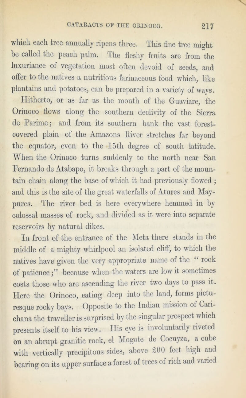 which each tree annually ripens three. This fine tree mhfiit be called the peach palm. The fleshy fruits are from the luxuriance of vegetation most often devoid of seeds, and offer to the natives a nutritious farinaceous food which, like plantains and potatoes, can be prepared in a variety of ways. Hitherto, or as far as the mouth of the Guaviare, the Orinoco flows along the southern declivity of the Sierra de Parime; and from its southern bank the vast forest- covered plain of the Amazons River stretches far beyond the equator, even to the 15th degree of south latitude. When the Orinoco turns suddenly to the north near San Fernando de Atabapo, it breaks through a part of the moun- tain chain along the base of which it had previously flowed ; and this is the site of the great waterfalls of Atures and May- pures. The river bed is here everywhere hemmed in by colossal masses of rock, and divided as it were into separate reservoirs by natural dikes. In front of the entrance of the Meta there stands in the middle of a mighty whirlpool an isolated cliff, to which the natives have given the very appropriate name of the “ rock of patience because when the wraters are low it sometimes costs those who are ascending the river two days to pass it. Here the Orinoco, eating deep into the land, forms pictu- resque rocky bays. Opposite to the Indian mission ol Cari- cliana the traveller is surprised by the singular prospect which presents itself to his view. His eye is involuntarily riveted on an abrupt granitic rock, el Mogote de Cocuyza, a cube with vertically precipitous sides, above 200 feet high and bearing on its upper surface a forest of trees of rich and varied