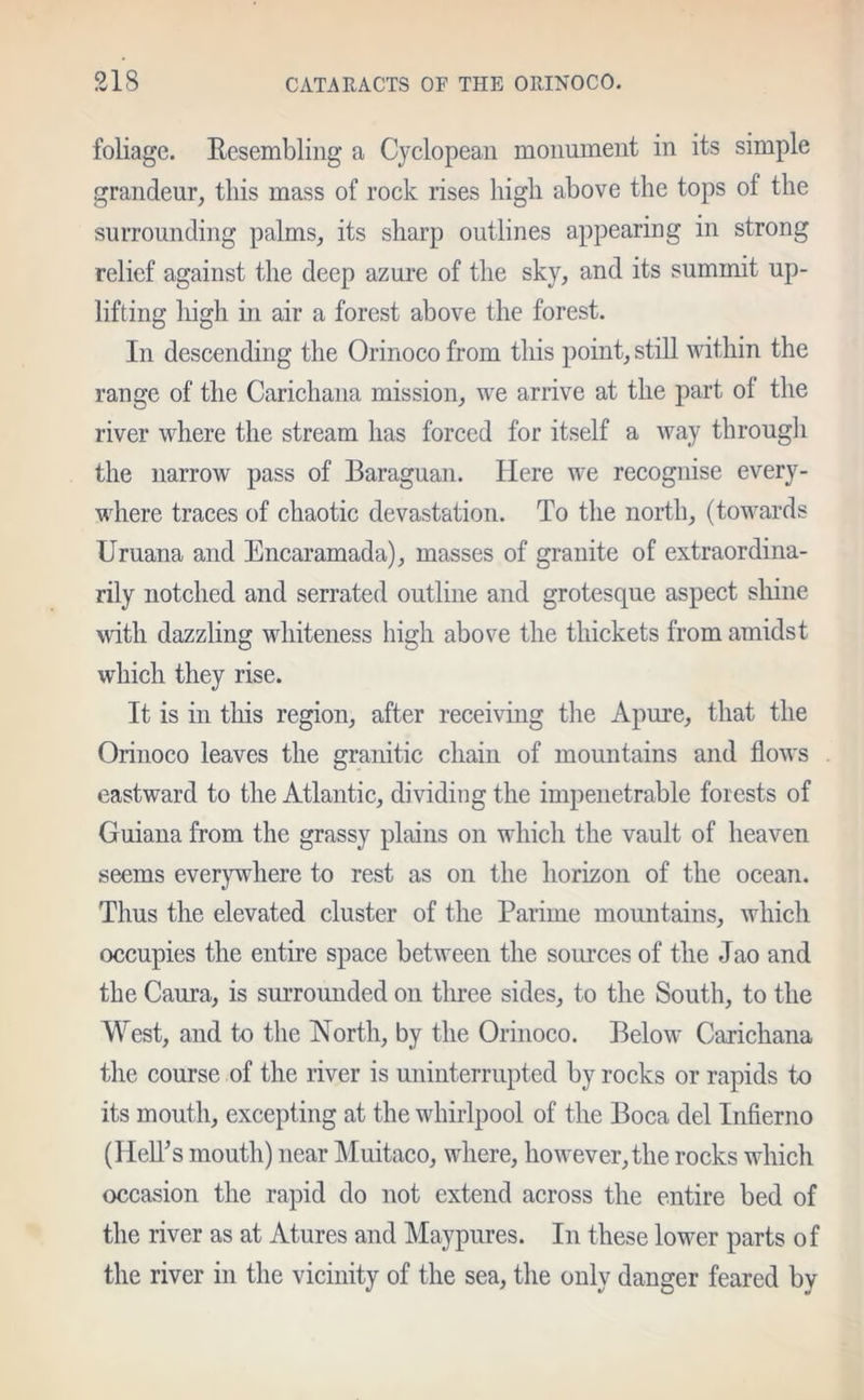 foliage. Resembling a Cyclopean monument in its simple grandeur, this mass of rock rises high above the tops of the surrounding palms, its sharp outlines appearing in strong relief against the deep azure of the sky, and its summit up- lifting high in air a forest above the forest. In descending the Orinoco from this point, still within the range of the Carichana mission, we arrive at the part ot the river where the stream has forced for itself a way through the narrow pass of Baraguan. Here we recognise every- where traces of chaotic devastation. To the north, (towards Uruana and Encaramada), masses of granite of extraordina- rily notched and serrated outline and grotesque aspect shine with dazzling whiteness high above the thickets from amidst which they rise. It is in this region, after receiving the Apure, that the Orinoco leaves the granitic chain of mountains and flows eastward to the Atlantic, dividing the impenetrable forests of Guiana from the grassy plains on which the vault of heaven seems everywhere to rest as on the horizon of the ocean. Thus the elevated cluster of the Pariine mountains, which occupies the entire space between the sources of the Jao and the Caura, is surrounded on three sides, to the South, to the West, and to the North, by the Orinoco. Below Carichana the course of the river is uninterrupted by rocks or rapids to its mouth, excepting at the whirlpool of the Boca del Infierno (Hell’s mouth) near Muitaco, where, however, the rocks which occasion the rapid do not extend across the entire bed of the river as at Atures and Maypures. In these lower parts of the river in the vicinity of the sea, the only danger feared by