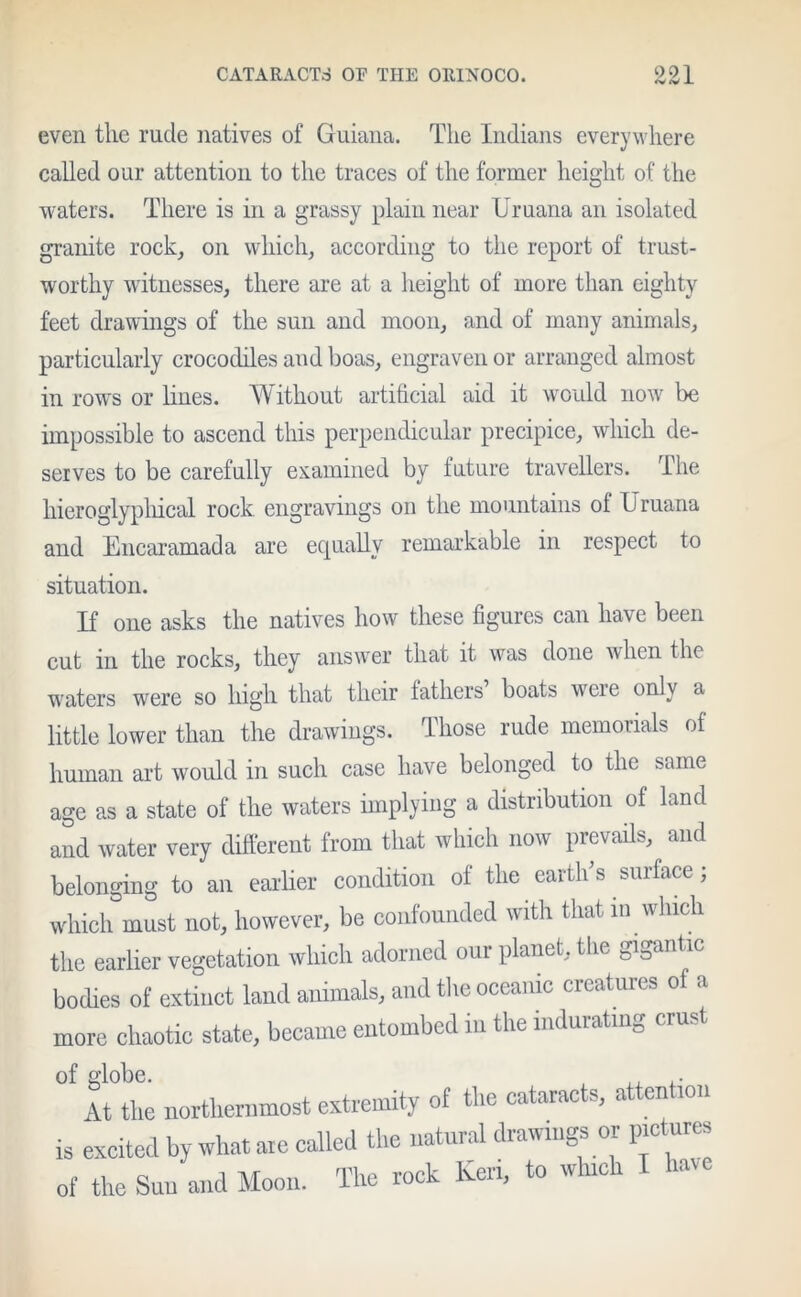 <v(Wl even the rude natives of Guiana. The Indians everywhere called our attention to the traces of the former height of the waters. There is in a grassy plain near Uruana an isolated granite rock, on which, according to the report of trust- worthy witnesses, there are at a height of more than eighty feet drawings of the sun and moon, and of many animals, particularly crocodiles and boas, engraven or arranged almost in rows or hues. Without artificial aid it would now be impossible to ascend this perpendicular precipice, which de- serves to be carefully examined by future travellers. The hieroglyphical rock engravings on the mountains ol Uruana and Encaramada are equally remarkable in respect to situation. If one asks the natives how these figures can have been cut in the rocks, they answer that it was done when the waters were so high that their fathers boats weie only a little lower than the drawings. Those rude memorials of human art would in such case have belonged to the same age as a state of the waters implying a distribution of land and water very different from that which now prevails, and belonging to an earlier condition of the earth’s surface; which must not, however, be confounded with that in which the earlier vegetation which adorned our planet, the gigant ic bodies of extinct land animals, and the oceanic creatures of a more chaotic state, became entombed in the indurating crust of globe. At the northernmost extremity of the cataracts, attention is excited by what are called the natural drawings or picture, of the Sun and Moon. The rock Ken, to which »'