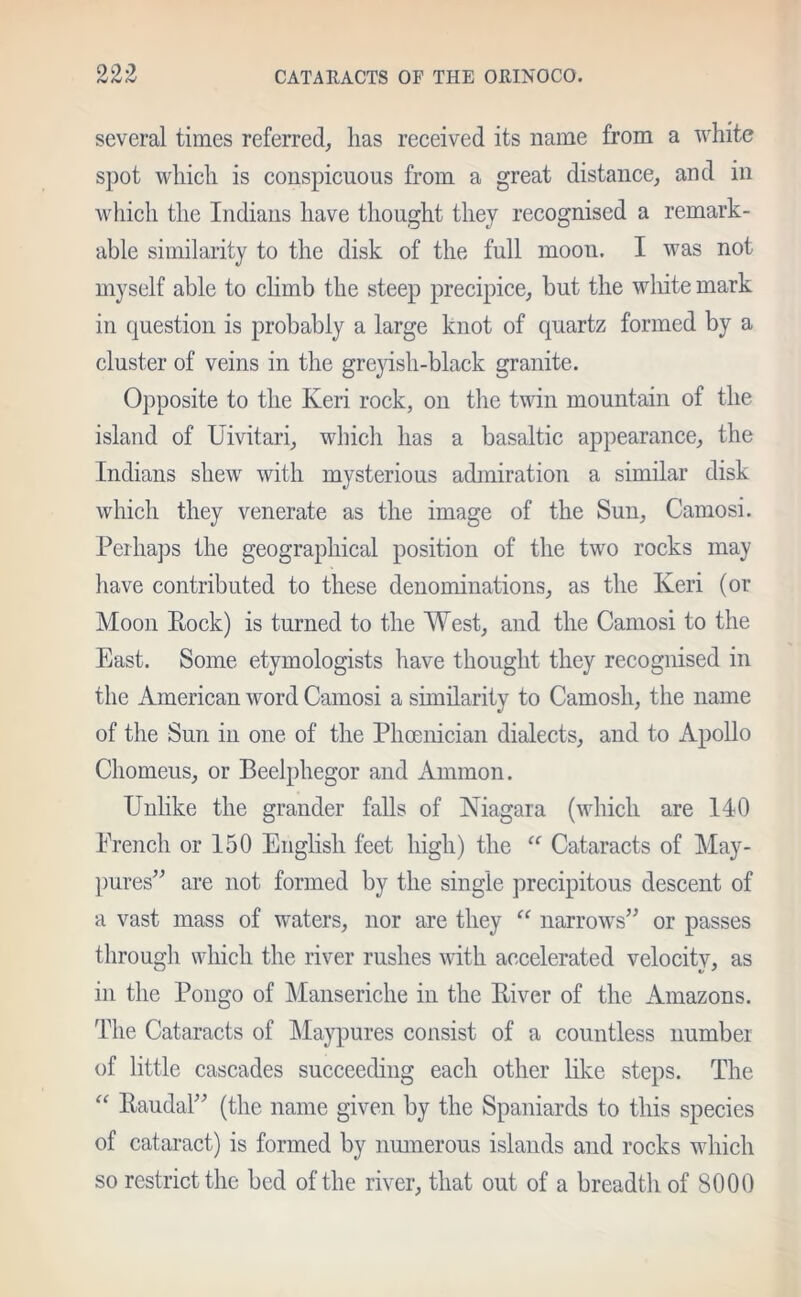 Ci Cj Cj CATAHACTS OF THE ORINOCO. several times referred, has received its name from a white spot which is conspicuous from a great distance, and in which the Indians have thought they recognised a remark- able similarity to the disk of the full moou. I was not myself able to climb the steep precipice, but the white mark in question is probably a large knot of quartz formed by a cluster of veins in the greyish-black granite. Opposite to the Keri rock, on the twin mountain of the island of Uivitari, which has a basaltic appearance, the Indians shew with mysterious admiration a similar disk which they venerate as the image of the Sun, Camosi. Perhaps the geographical position of the two rocks may have contributed to these denominations, as the Keri (or Moon Rock) is turned to the West, and the Camosi to the East. Some etymologists have thought they recognised in the American word Camosi a similarity to Camosh, the name of the Sun in one of the Phoenician dialects, and to Apollo Chomeus, or Beelphegor and Ammon. Unlike the grander falls of Niagara (which are 140 French or 150 English feet high) the “ Cataracts of May- pures” are not formed by the single precipitous descent of a vast mass of waters, nor are they “ narrows” or passes through which the river rushes with accelerated velocity, as in the Pongo of Manseriche in the River of the Amazons. The Cataracts of Maypures consist of a countless number of little cascades succeeding each other like steps. The “ Raudal” (the name given by the Spaniards to this species of cataract) is formed by numerous islands and rocks which so restrict the bed of the river, that out of a breadth of 8000