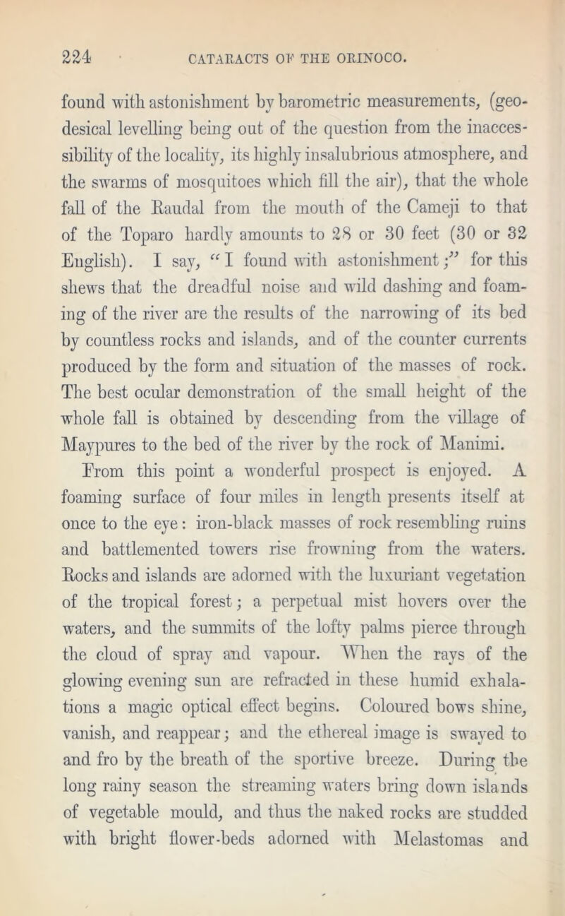 found with astonishment by barometric measurements, (geo- desical levelling being out of the question from the inacces- sibility of the locality, its highly insalubrious atmosphere, and the swarms of mosquitoes which fill the air), that the whole fall of the Raudal from the mouth of the Cameji to that of the Toparo hardly amounts to 28 or 30 feet (30 or 82 English). I say, “ I found with astonishmentfor this shews that the dreadful noise and wild dashing and foam- ing of the river are the results of the narrowing of its bed by countless rocks and islands, and of the counter currents produced by the form and situation of the masses of rock. The best ocular demonstration of the small height of the whole fall is obtained by descending from the village of Maypures to the bed of the river by the rock of Manimi. Erom this point a wonderful prospect is enjoyed. A foaming surface of four miles in length presents itself at once to the eye : iron-black masses of rock resembling ruins and battlemented towers rise frowning from the waters. Rocks and islands are adorned with the luxuriant vegetation of the tropical forest ; a perpetual mist hovers over the waters, and the summits of the lofty palms pierce through the cloud of spray and vapour. When the rays of the glowing evening sun are refracted in these humid exhala- tions a magic optical effect begins. Coloured bows shine, vanish, and reappear; and the ethereal image is swayed to and fro by the breath of the sportive breeze. During the long rainy season the streaming waters bring down islands of vegetable mould, and thus the naked rocks are studded with bright flower-beds adorned with Melastomas and