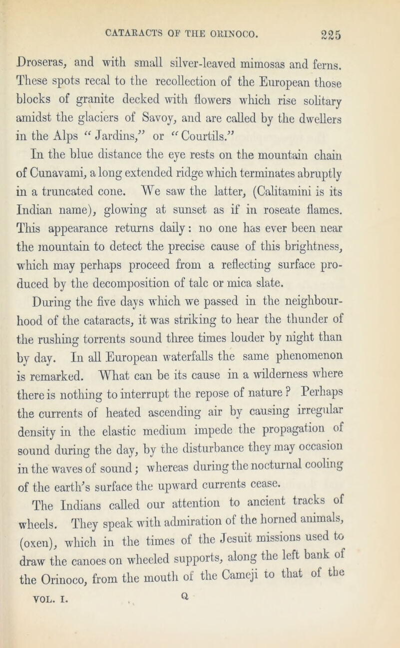 Droseras, and with small silver-leaved mimosas and ferns. These spots recal to the recollection of the European those blocks of granite decked with flowers which rise solitary amidst the glaciers of Savoy, and are called by the dwellers in the Alps “Jardins,” or “Courtils.” In the blue distance the eye rests on the mountain chain of Cunavami, a long extended ridge which terminates abruptly in a truncated cone. We saw the latter, (Calitamini is its Indian name), glowing at sunset as if in roseate flames. This appearance returns daily: no one has ever been near the mountain to detect the precise cause of this brightness, which may perhaps proceed from a reflecting surface pro- duced by the decomposition of talc or mica slate. During the five days which we passed in the neighbour- hood of the cataracts, it was striking to hear the thunder of the rushing torrents sound three times louder by night than by day. In all European waterfalls the same phenomenon is remarked. What can be its cause in a wilderness where there is nothing to interrupt the repose of nature ? Perhaps the currents of heated ascending air by causing irregular density in the elastic medium impede the propagation of sound during the day, by the disturbance they may occasion in the waves of sound; whereas during the nocturnal cooling of the earth's surface the upward currents cease. The Indians called our attention to ancient tracks of wheels. They speak with admiration of the horned animals, (oxen), which in the times of the Jesuit missions used to draw the canoes on wheeled supports, along the left bank of the Orinoco, from the mouth of the Cameji to that of the Q VOL. I.
