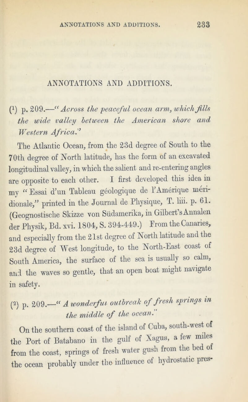 ANNOTATIONS AND ADDITIONS. (!) p. 209.—“Across the peaceful ocean arm, which fills the wide valley between the American shore and Western Africa The Atlantic Ocean, from the 23d degree of South to the 70th degree of North latitude, has the form of an excavated longitudinal valley, in which the salient and re-entering angles are opposite to each other. I first developed this idea in my “ Essai dTm Tableau geologique de TAmerique meri- dionale,” printed in the Journal de Physique, T. liii. p. 61. (Geognostische Skizze von Siidamerika, in Gilbert sAnnalen der Physik, Bd. xvi. 1804, S. 394-449.) From the Canaries, and especially from the 21st degree of North latitude and the 23d degree of West longitude, to the North-East coast of South America, the surface of the sea is usually so calm, and the waves so gentle, that an open boat might navigate in safety. (2) p. 209.—“ A wonderful outbreak of fresh springs in the middle of the ocean. On the southern coast of the island of Cuba, south-west of the Port of Batabano in the gulf of Xagua, a few miles from the coast, springs of fresh water gush from the bed of the ocean probably under the influence of hydrostatic pres-