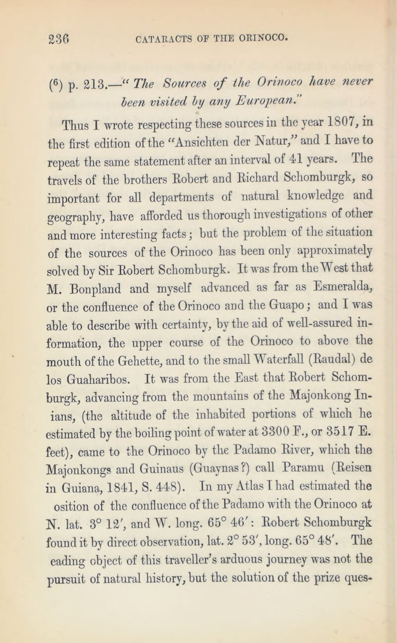 (6) p. 213.—“ The Sources of the Orinoco have never been visited by a?iy European. Thus I wrote respecting these sources in the year 1807, in the first edition of the “Ansichten der Natur,” and I have to repeat the same statement after an interval of 41 years. The travels of the brothers Robert and Richard Schomburgk, so important for all departments of natural knowledge and geography, have afforded us thorough investigations of other and more interesting facts; but the problem of the situation of the sources of the Orinoco has been only approximately solved by Sir Robert Schomburgk. It was from theW est that M. Bonpland and myself advanced as far as Esmeralda, or the confluence of the Orinoco and the Guapo; and I was able to describe with certainty, by the aid of well-assured in- formation, the upper course of the Orinoco to above the mouth of the Gehette, and to the small Waterfall (Raudal) de los Guaharibos. It was from the East that Robert Schom- burgk, advancing from the mountains of the Majonkong In- ians, (the altitude of the inhabited portions of which he estimated by the boiling point of water at 3300 E., or 3517 E. feet), came to the Orinoco by the Padamo River, which the Majonkongs and Guinaus (Guaynas ?) call Paramu (Reisen in Guiana, 1841, S. 448). In my Atlas I had estimated the osition of the confluence of the Padamo with the Orinoco at N. lat. 3° 12', and W. long. 65° 46': Robert Schomburgk found it by direct observation, lat. 2° 53', long. 65° 48 . The eading object of this traveller’s arduous journey was not the pursuit of natural history, but the solution of the prize ques-