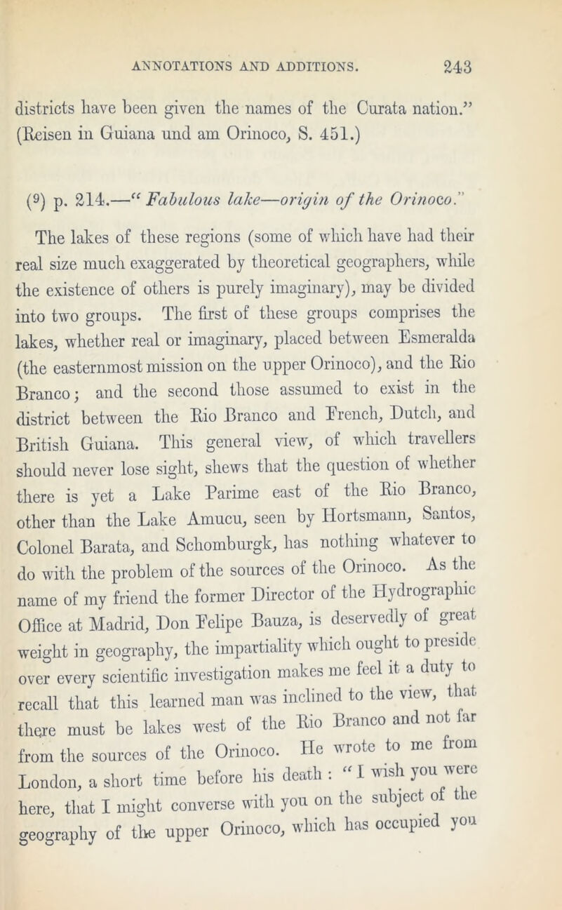 districts have been given the names of the Curata nation/’ (Reisen in Guiana und am Orinoco, S. 451.) (9) p. 214.—“ Fabulous lake—origin of the Orinoco.'' The lakes of these regions (some of which have had their real size much exaggerated by theoretical geographers, while the existence of others is purely imaginary), may be divided into two groups. The first of these groups comprises the lakes, whether real or imaginary, placed between Esmeralda (the easternmost mission on the upper Orinoco), and the Rio Branco; and the second those assumed to exist in the district between the Rio Branco and Erench, Dutch, and British Guiana. This general view, of which travellers should never lose sight, shews that the question of whether there is yet a Lake Parime east of the Rio Branco, other than the Lake Amucu, seen by Hortsmann, Santos, Colonel Barata, and Schomburgk, has nothing whatever to do with the problem of the sources of the Orinoco. As the name of my friend the former Director of the Hydrographic Office at Madrid, Don Eelipe Bauza, is deservedly of great weight in geography, the impartiality which ought to preside over every scientific investigation makes me feel it a duty recall that this learned man was inclined to the view, that there must be lakes west of the Rio Branco and not far from the sources of the Orinoco. He vio(c to me London, a short time before his death :  I wish you were here, that I might converse with you on the subject of ie geography of the upper Orinoco, which has occupic you