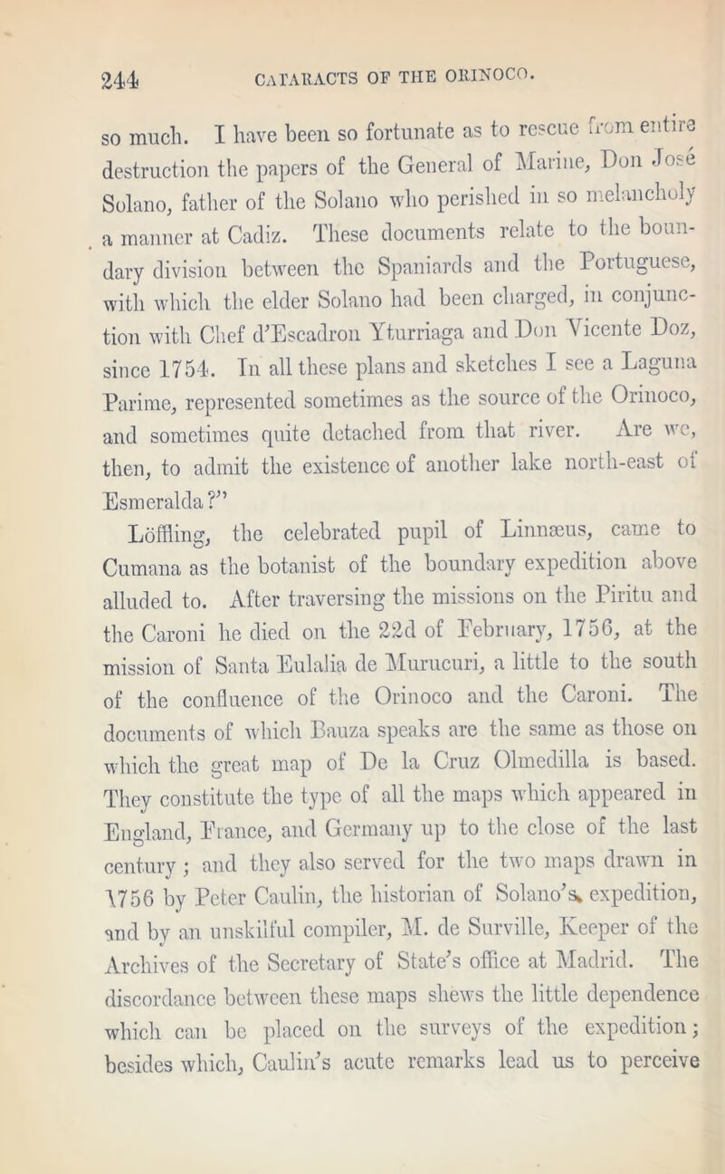 so much. I have been so fortunate as to rescue from entire destruction the papers of the General of Marine, Don Jose Solano, father of the Solano who perished in so melancholy a manner at Cadiz. These documents relate to the boun- dary division between the Spaniards and the Portuguese, with which the elder Solano had been charged, in conjunc- tion with Chef d’Escadron Yturriaga and Don Vicente Doz, since 1754. In all these plans and sketches I see a Laguna Parime, represented sometimes as the source of the Orinoco, and sometimes quite detached from that river. Are w e, then, to admit the existence of another lake north-east oi Esmeralda ?” Loffling, the celebrated pupil of Linnaeus, came to Cumana as the botanist of the boundary expedition above alluded to. After traversing the missions on the Piritu and the Caroni he died on the 22d of February, 1756, at the mission of Santa Eulalia de Murucuri, a little to the south of the confluence of the Orinoco and the Caroni. The documents of which Bauza speaks are the same as those on which the great map of De la Cruz Olmedilla is based. They constitute the type of all the maps which appeared in England, Prance, and Germany up to the close of the last century ; and they also served for the two maps drawn in 1756 by Peter Caulin, the historian of Solano’s* expedition, and bv an unskilful compiler, M. de Surville, Keeper of the Archives of the Secretary of State’s office at Madrid. The discordance between these maps shews the little dependence which can be placed on the surveys of the expedition; besides which, Caulin’s acute remarks lead us to perceive