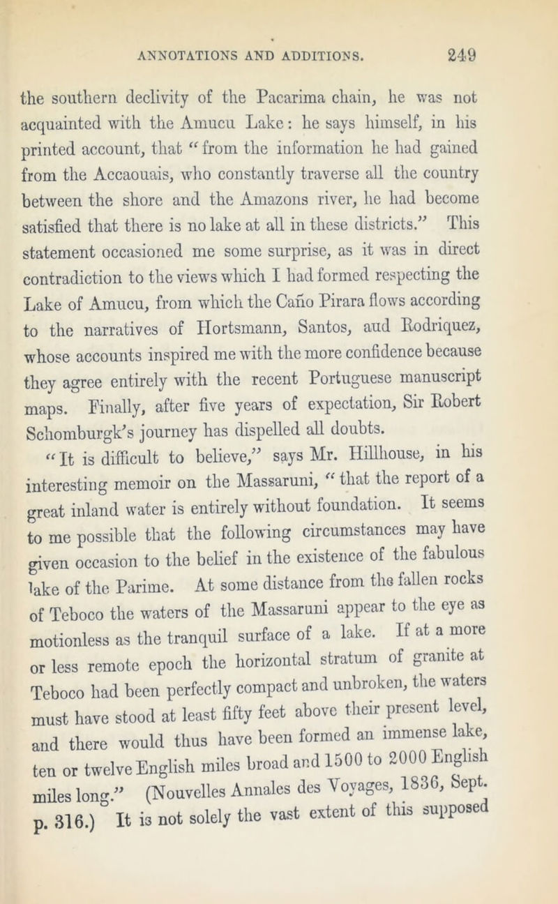 the southern declivity of the Pacarima chain, he was not acquainted with the Amucu Lake: he says himself, in his printed account, that “ from the information he had gained from the Accaouais, who constantly traverse all the country between the shore and the Amazons river, he had become satisfied that there is no lake at all in these districts.” This statement occasioned me some surprise, as it was in direct contradiction to the views which I had formed respecting the Lake of Amucu, from which the Cano Pirara flows according to the narratives of Hortsmann, Santos, and Rodriquez, whose accounts inspired me with the more confidence because they agree entirely with the recent Portuguese manuscript maps. Finally, after five years of expectation. Sir Robert Schomburgk’s journey has dispelled all doubts. “ It is difficult to believe,” says Mr. Hillhouse, in his interesting memoir on the Massaruni, “ that the report of a great inland water is entirely without foundation. It seems to me possible that the following circumstances may have given occasion to the belief in the existence of the fabulous lake of the Parime. At some distance from the fallen rocks of Teboco the waters of the Massaruni appear to the eye as motionless as the tranquil surface of a lake. It at a more or less remote epoch the horizontal stratum of granite at Teboco had been perfectly compact and unbroken, the waters must have stood at least fifty feet above their present level, and there would thus have been formed an immense lake ten or twelve English miles broad and 1500 to 800C> English miles long.” (Nouvelles Annales des Voyages, 1830, bep . p. 316.) ° It is not solely the vast extent of this supposed