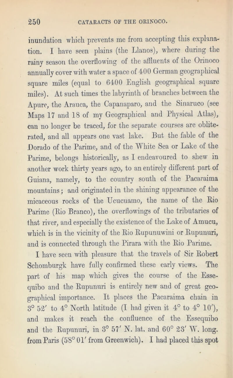 inundation which prevents me from accepting this explana- tion. I have seen plains (the Llanos), where during the rainy season the overflowing of the affluents of the Orinoco annually cover with water a space of 400 German geographical square miles (equal to 6400 English geographical square miles). At such times the labyrinth of branches between the Apure, the Arauca, the Capanaparo, and the Sinaruco (see Maps 17 and 18 of my Geographical and Physical Atlas), can no longer be traced, for the separate courses are oblite- rated, and all appears one vast lake. But the fable of the Dorado of the Parime, and of the White Sea or Lake of the Parime, belongs historically, as I endeavoured to shew in another work thirty years ago, to an entirely different part of Guiana, namely, to the country south of the Pacaraima mountains; and originated in the shining appearance of the micaceous rocks of the Ucucuamo, the name of the Bio Parime (Bio Branco), the overflowings of the tributaries of that river, and especially the existence of the Lake of Amucu, which is in the vicinity of the Bio Bupunuwini or Bupunuri, and is connected through the Pirara with the Bio Parime. I have seen with pleasure that the travels of Sir Bobert Schomburgk have fully confirmed these early views. The part of his map which gives the course of the Esse- quibo and the Bupunuri is entirely new and of great geo- graphical importance. It places the Pacaraima chain in 3° 52' to 4° North latitude (I had given it 4° to 4° 10'), and makes it reach the confluence of the Essequibo and the Bupunuri, in 3° 57' N. lat. and 60° 23' W. long, from Paris (5'8° 01' from Greenwich). I had placed this spot