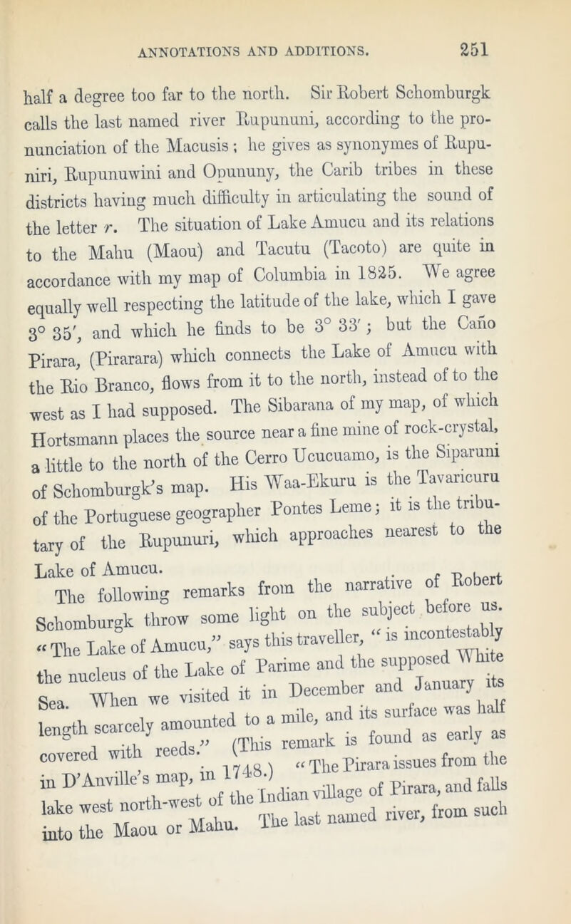 half a degree too far to the north. Sir Bobert Schomburgk calls the last named river Bupununi, according to the pro- nunciation of the Macusis ; he gives as synonymes of Bupu- niri, Bupunuwini and Opununy, the Carib tribes in these districts having much difficulty in articulating the sound of the letter r. The situation of Lake Amucu and its relations to the Mahu (Maou) and Tacutu (Tacoto) are quite m accordance with my map of Columbia in 1825. AVe agree equally well respecting the latitude of the lake, which I gave 3° 35', and which he finds to be 3° 33'; but the Cano Pirara, (Pirarara) which connects the Lake of Amucu with the Bio Branco, flows from it to the north, instead of to the west as I had supposed. The Sibarana of my map, of which Hortsmann places the source near a fine mine of rock-crystal, a little to the north of the Cerro Ucucuamo, is the Siparum of Schomburgk's map. His Waa-Ekuru is the Tavancuru of the Portuguese geographer Pontes Leme; it is the tribu- tary of the Bupunuri, which approaches nearest to the Lake of Amucu. The following remarks from the narrative of Robert Schomburgk throw some light on the subject before us - The Lake of Amucu,” says tins traveller “ is ‘ ? the nucleus of the Lake of Parime and the supposed Wlute Sea When we visited it in December and January its ^ea , i o mile and its surface was half length scarcely amounted to a . covered with reeds.” (This remark is found as early a covered „ , «The Pirara issues from the iu D’Anville s map, m 1^) ^ ^ ^ faUs lake west north-w es o \ from such into the Maou or Mahu. iue last m