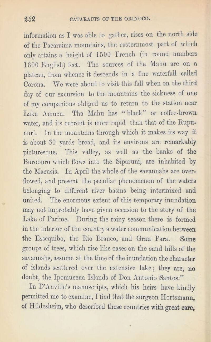 information as I was able to gather, rises on the north side of the Pacaraima mountains, the easternmost part of which only attains a height of 1500 French (in round numbers 1600 English) feet. The sources of the Mahu are on a plateau, from whence it descends in a fine waterfall called Corona. We were about to visit this fall when on the third day of our excursion to the mountains the sickness of one of my companions obliged us to return to the station near Lake Amucu. The Mahu has black or coffee-brown water, and its current is more rapid than that of the Rupu- nuri. In the mountains through which it makes its way it is about GO yards broad, and its environs are remarkably picturesque. This valley, as well as the banks of the Buroburo which flows into the Siparuni, are inhabited by the Macusis. In April the whole of the savannahs are over- flowed, and present the peculiar phenomenon of the waters belonging to different river basins being intermixed and united. The enormous extent of this temporary inundation may not improbably have given occasion to the story of the Lake of Parime. During the rainy season there is formed in the interior of the country a water communication between the Essequibo, the Rio Branco, and Gran Para. Some groups of trees, which rise like oases on the sand hills of the savannahs, assume at the time of the inundation the character of islands scattered over the extensive lake; they are, no doubt, the Ipomucena Islands of Don Antonio Santos. In D’Anville’s manuscripts, which his heirs have kindly permitted me to examine, I find that the surgeon Hortsmann, of Hildesheim, who described these countries with great care.