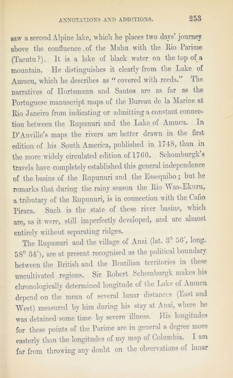 saw a second Alpine lake, which he places two days’ journey above the confluence of the Mahu with the Bio Parime (Tacutu?). It is a lake of black water on the top of a mountain. He distinguishes it clearly from the Lake of Amucu, which he describes as “ covered with reeds.” The narratives of Hortsmann and Santos are as far as the Portuguese manuscript maps of the Bureau de la Marine at Bio Janeiro from indicating or admitting a constant connec- tion between the Bupunuri and the Lake of Amucu. In D’Anville’s maps the rivers are better drawn in the first edition of his South America, published in 1748, than in the more widely circulated edition of 1760. Schomburgk s travels have completely established this general independence of the basins of the Bupunuri and the Essequibo; but he remarks that during the rainy season the Bio VY aa-Ekuru, a tributary of the Bupunuri, is in connection with the C ano Pirara. Such is the state of these river basins, which are, as it were, still imperfectly developed, and are almost entirely without separating ridges. The Bupunuri and the village of Anai (lat. 3 o0, long. 5S° 34'), are at present recognised as the political boundary between the British and the Brazilian territories in these uncultivated regions. Sir Bobert Schomburgk makes his chronologically determined longitude of the Lake of Amucu depend on the mean of several lunar distances (East and ■West) measured by him during his stay at Anai, where he was detained some time by severe illness. Jlis longitudes for these points of the Parime are in general a degree more easterly than the longitudes of my map of Columbia. I am far from throwing any doubt on the observations of lunar