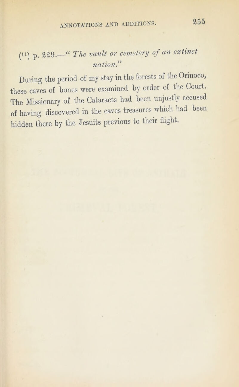 (U) p. 229.—“ The vault or cemetery of an extinct nation !’ During the period of my stay in the forests of the Orinoco, these caves of bones were examined by order of the Court. The Missionary of the Cataracts had been unjustly accused of having discovered in the caves treasures which had been hidden there by the Jesuits previous to their flight.