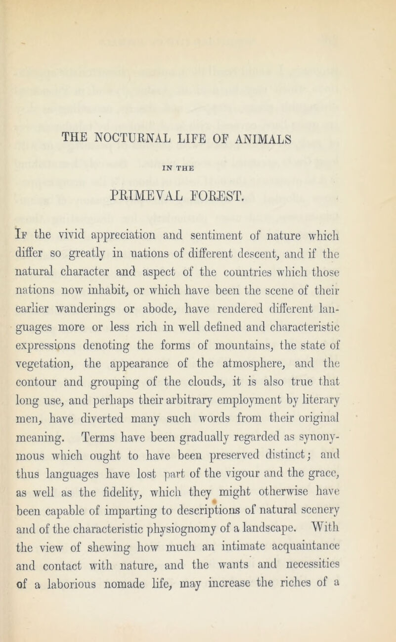 IN THE PRIMEVAL FOREST. If the vivid appreciation and sentiment of nature which differ so greatly in nations of different descent, and if the natural character and aspect of the countries which those nations now inhabit, or which have been the scene of their earlier wanderings or abode, have rendered different lan- guages more or less rich in well defined and characteristic expressions denoting the forms of mountains, the state of vegetation, the appearance of the atmosphere, and the contour and grouping of the clouds, it is also true that long use, and perhaps their arbitrary employment by literary men, have diverted many such words from their original meaning. Terms have been gradually regarded as synony- mous which ought to have been preserved distinct; and thus languages have lost part of the vigour and the grace, as well as the fidelity, which they might otherwise have been capable of imparting to descriptions of natural scenery and of the characteristic physiognomy of a landscape. AV ith the view of shewing how much an intimate acquaintance and contact with nature, and the wants and necessities of a laborious nomade life, may increase the riches of a