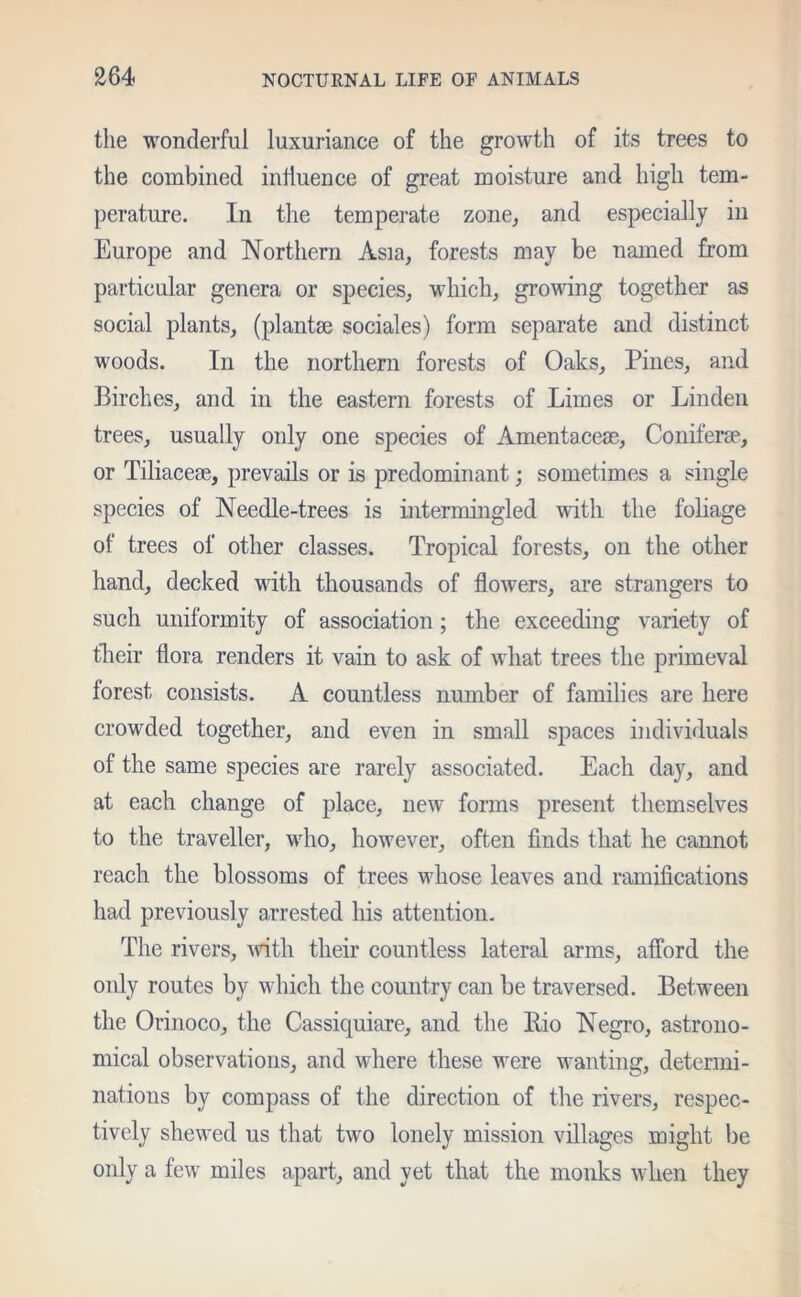 the wonderful luxuriance of the growth of its trees to the combined influence of great moisture and high tem- perature. In the temperate zone, and especially in Europe and Northern Asia, forests may be named from particular genera or species, which, growing together as social plants, (plantse sociales) form separate and distinct woods. In the northern forests of Oaks, Pines, and Birches, and in the eastern forests of Limes or Linden trees, usually only one species of Amentacem, Coniferse, or Tiliacese, prevails or is predominant; sometimes a single species of Needle-trees is intermingled with the foliage of trees of other classes. Tropical forests, on the other hand, decked with thousands of flowers, are strangers to such uniformity of association; the exceeding variety of fheir flora renders it vain to ask of what trees the primeval forest consists. A countless number of families are here crowded together, and even in small spaces individuals of the same species are rarely associated. Each day, and at each change of place, new forms present themselves to the traveller, who, however, often finds that he cannot reach the blossoms of trees whose leaves and ramifications had previously arrested his attention. The rivers, with their countless lateral arms, afford the only routes by which the country can be traversed. Between the Orinoco, the Cassiquiare, and the Bio Negro, astrono- mical observations, and where these were wanting, determi- nations by compass of the direction of the rivers, respec- tively shewed us that two lonely mission villages might be only a few miles apart, and yet that the monks when they