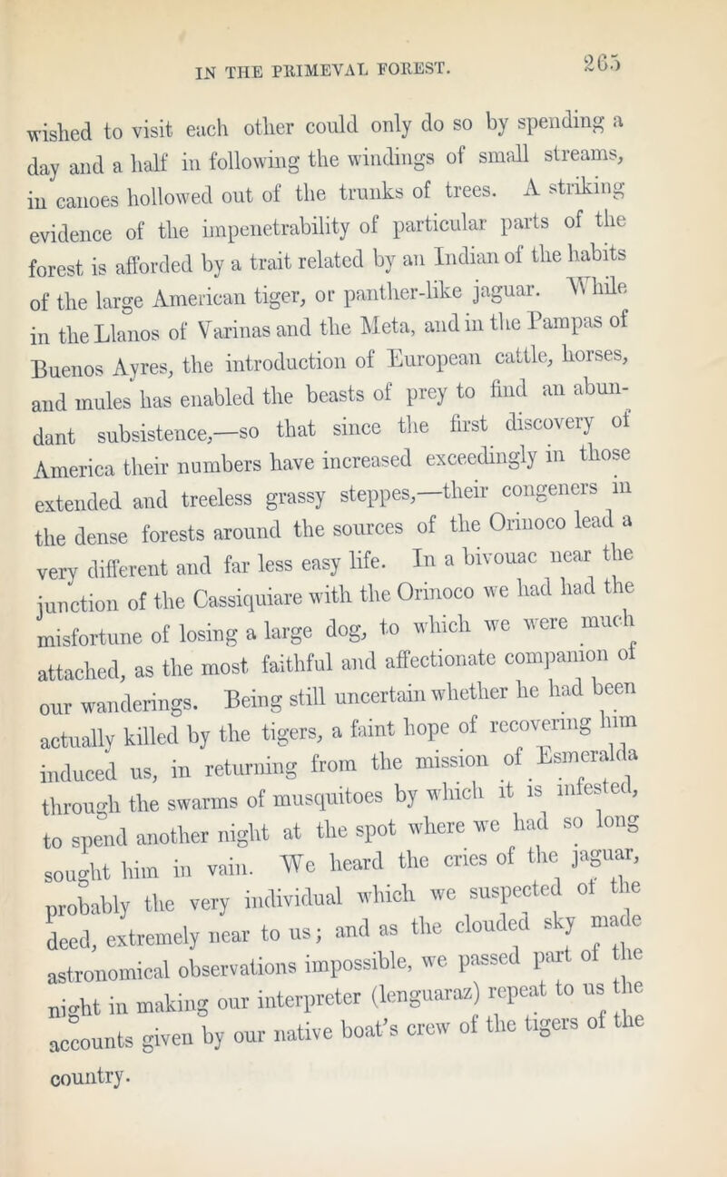 wished to visit each other could only do so by spending a day and a half in following the windings of small streams, in canoes hollowed out of the trunks of trees. A striking evidence of the impenetrability of particular parts of the forest is afforded by a trait related by an Indian oi the habits of the large American tiger, or panther-like jaguar. W hile in the Llanos of Varinasand the Meta, and in the Pampas of Buenos Ayres, the introduction of European cattle, horses, and mules has enabled the beasts of prey to find an abun- dant subsistence,—so that since the first discovery ot America their numbers have increased exceedingly m those extended and treeless grassy steppes,—their congeners in the dense forests around the sources of the Orinoco lead a very different and far less easy life. In a bivouac near the junction of the Cassiquiare with the Orinoco we had had the misfortune of losing a large dog, to which we were mud attached, as the most faithful and affectionate companion oi our wanderings. Being still uncertain whether he had been actually killed by the tigers, a faint hope of recovering urn induced us, in returning from the mission of Esmeralda through the swarms of muscpxitoes by which it is infested, to spend another night at the spot where we had so long sought him in vain. We heard the cries of the jaguar, probably the very individual which we suspected ot the deed, extremely near to us; and as the clouded sky made astronomical observations impossible, we passe par o ui<dit in making our interpreter (lenguarax) repeat to us he accounts given by our native boat’s crew of the tigers of the country.