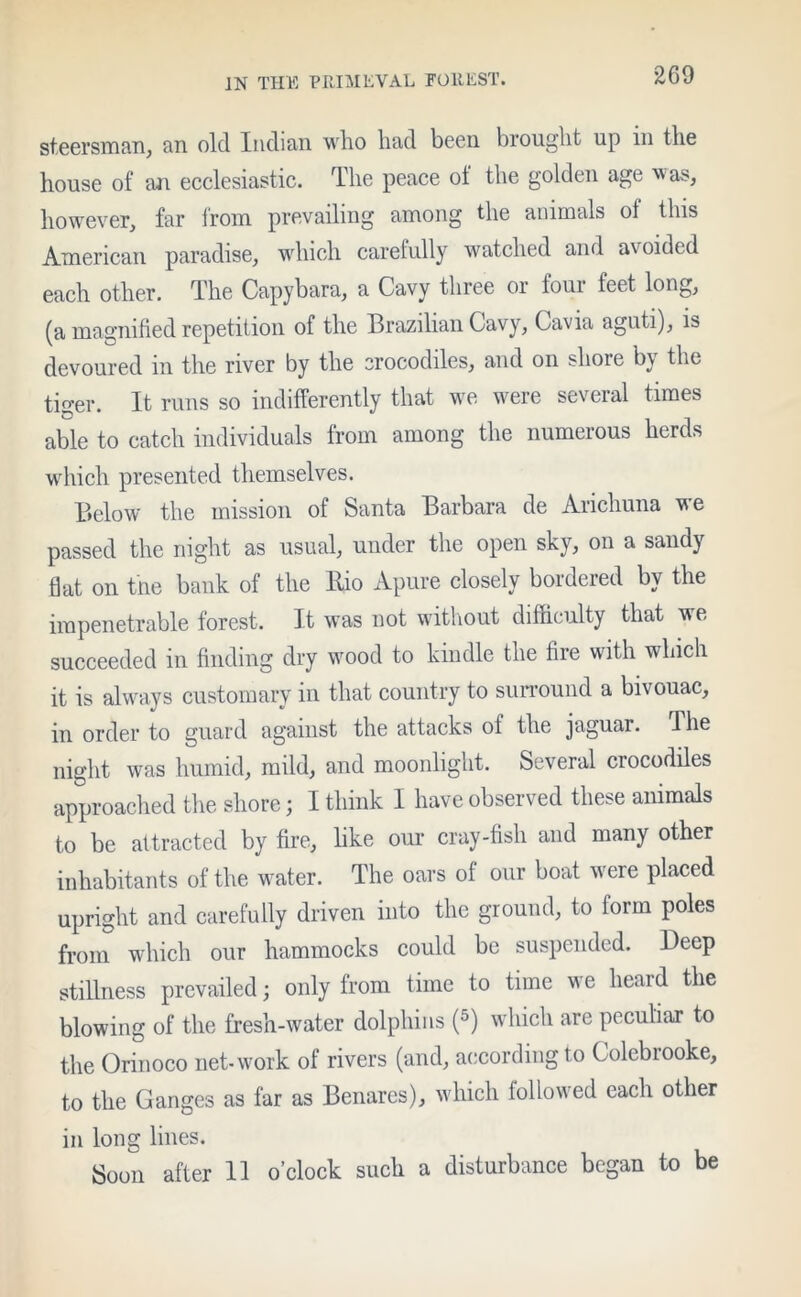 steersman, an old Indian who had been brought up in the house of an ecclesiastic. The peace of the golden age was, however, far from prevailing among the animals of this American paradise, which carefully watched and avoided each other. The Capybara, a Cavy three or four feet long, (a magnified repetition of the Brazilian Cavy, Cavia aguti), is devoured in the river by the crocodiles, and on shore by the tiger. It runs so indifferently that we were several times able to catch individuals from among the numerous herds which presented themselves. Below the mission of Santa Barbara de Arichuna we passed the night as usual, under the open sky, on a sandy flat on the bank of the Bio Apure closely bordered by the impenetrable forest. It was not without difficulty that we succeeded in finding dry wood to kindle the fire with which it is always customary in that country to surround a bivouac, in order to guard against the attacks of the jaguar. The night was humid, mild, and moonlight. Several crocodiles approached the shore; I think I have observed these animals to be attracted by fire, like our cray-fish and many other inhabitants of the water. The oars of our boat were placed upright and carefully driven into the ground, to form poles from which our hammocks could be suspended. Deep stillness prevailed; only from time to time we heard the blowing of the fresh-water dolphins (5) which are peculiar to the Orinoco net-work of rivers (and, according to Colcbrooke, to the Ganges as far as Benares), which followed each other in long lines. Soon after 11 o’clock such a disturbance began to be