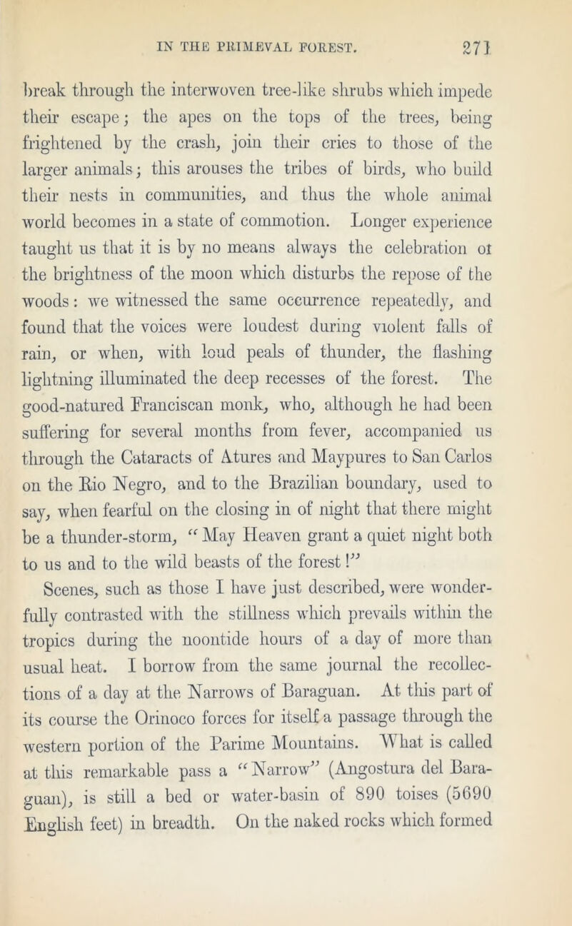 break through the interwoven tree-like shrubs which impede their escape; the apes on the tops of the trees, l>eing frightened by the crash, join their cries to those of the larger animals; this arouses the tribes of birds, who build their nests in communities, and thus the whole animal world becomes in a state of commotion. Longer experience taught us that it is by no means always the celebration ol the brightness of the moon which disturbs the repose of the woods: we witnessed the same occurrence repeatedly, and found that the voices were loudest during violent falls of rain, or when, with loud peals of thunder, the flashing lightning illuminated the deep recesses of the forest. The good-natured Franciscan monk, who, although he had been suffering for several months from fever, accompanied us through the Cataracts of Atures and Maypures to San Carlos on the Rio Negro, and to the Brazilian boundary, used to say, when fearful on the closing in of night that there might be a thunder-storm, “ May Heaven grant a quiet night both to us and to the wild beasts of the forest!” Scenes, such as those I have just described, were wonder- fully contrasted with the stillness which prevails within the tropics during the noontide hours of a day of more than usual heat. I borrow from the same journal the recollec- tions of a day at the Narrows of Baraguan. At tliis part of its course the Orinoco forces for itself a passage through the western portion of the Parime Mountains. M hat is called at this remarkable pass a “ Narrow” (Angostura del Bara- guan), is still a bed or water-basin of 890 toises (5690 English feet) in breadth. On the naked rocks which formed
