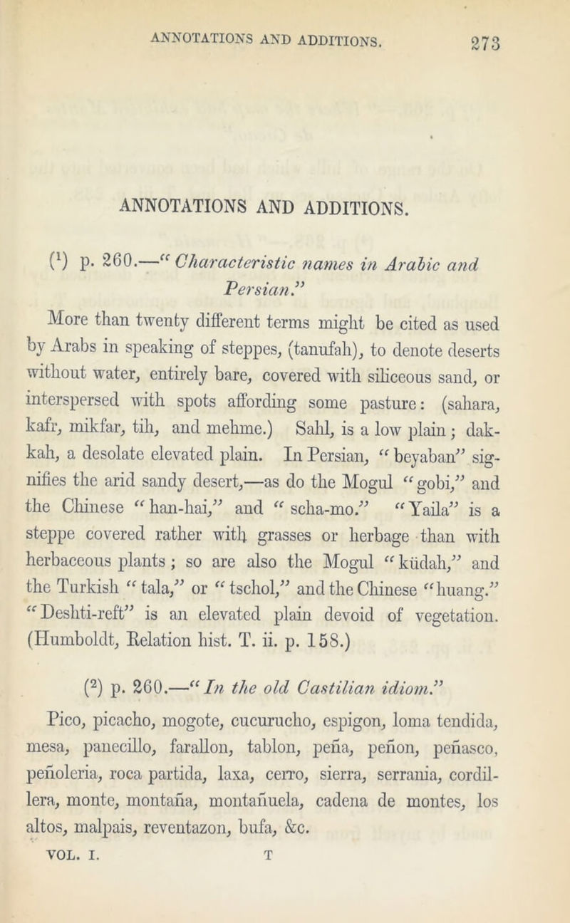 ANNOTATIONS AND ADDITIONS. v1) P* ~66•—“Characteristic names in Arabic and Persian” More than twenty different terms might be cited as used by Arabs in speaking of steppes, (tanufah), to denote deserts without water, entirely bare, covered with siliceous sand, or interspersed with spots affording some pasture: (sahara, kafr, mikfar, till, and mehme.) Salil, is a low plain; dak- kah, a desolate elevated plain. In Persian, “ beyaban” sig- nifies the arid sandy desert,—as do the Mogul “ gobi,” and the Chinese “ han-hai,” and “ scha-mo.” “ Yaila” is a steppe covered rather with grasses or herbage than with herbaceous plants; so are also the Mogul “ kiidah,” and the Turkish “tala,” or “ tschol/'’ and the Chinese “ huang.” “ Deshti-reft” is an elevated plain devoid of vegetation. (Humboldt, Eelation hist. T. ii. p. 158.) (2) p. 260.—“In the old Castilian idiom.” Pico, picacho, mogote, cucurucho, espigon, loma tendida, mesa, panecdlo, faradon, tablon, pena, pefion, penasco, peiloleria, roca partida, laxa, ccito, sierra, serrania, cordil- lera, monte, montana, montailuela, cadena de montes, los altos, malpais, reventazon, bufa, &c. VOL. I. T