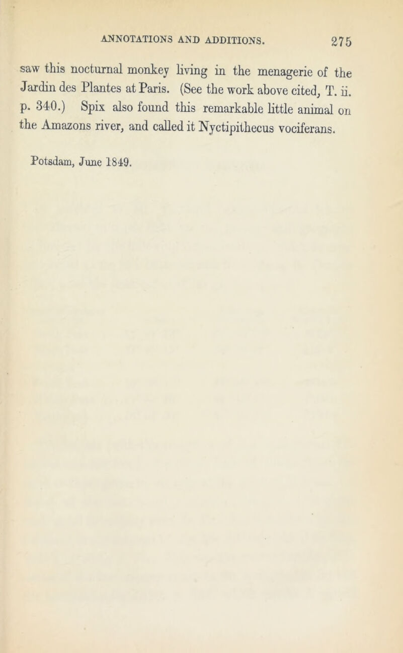 saw this nocturnal monkey living in the menagerie of the Jardin des Plantes at Paris. (See the work above cited, T. ii. p. 340.) Spix also found this remarkable little animal on the Amazons river, and called it Nyctipithecus vociferans. Potsdam, June 1849.