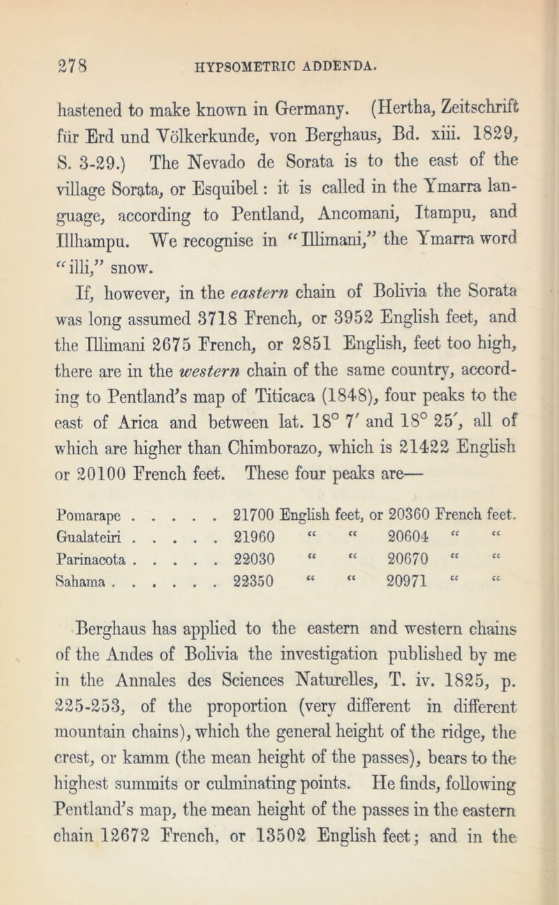 hastened to make known in Germany. (Hertha, Zeitschrift fur Erd nnd Volkerkunde, von Berghaus, Bd. xiii. 1829, S. 3-29.) The Nevado de Sorata is to the east of the village Sorata, or Esquibel: it is called in the Y marra lan- guage, according to Pentland, Ancomani, Itampu, and Hlhampu. We recognise in “Illimani,” the Ymarra word “illi,” snow. If, however, in the eastern chain of Bolivia the Sorata was long assumed 3718 French, or 3952 English feet, and the Illimani 2675 French, or 2851 English, feet too high, there are in the western chain of the same country, accord- ing to Pentland’s map of Titicaca (1848), four peaks to the east of Arica and between lat. 18° T and 18° 25', all of which are higher than Chimborazo, which is 21422 English or 20100 French feet. These four peaks are— Pomarape 21700 English feet, or 20360 French feet. Gualateiri 21960 “ “ 20604 « Parinacota 22030 “  20670 “ Sahama 22350 “ “ 20971 “ Berghaus has applied to the eastern and western chains of the Andes of Bolivia the investigation published by me in the Annales des Sciences Naturelles, T. iv. 1825, p. 225-253, of the proportion (very different in different mountain chains), which the general height of the ridge, the crest, or kamm (the mean height of the passes), bears to the highest summits or culminating points. He finds, following Pentland’s map, the mean height of the passes in the eastern chain 12672 French, or 13502 English feet; and in the