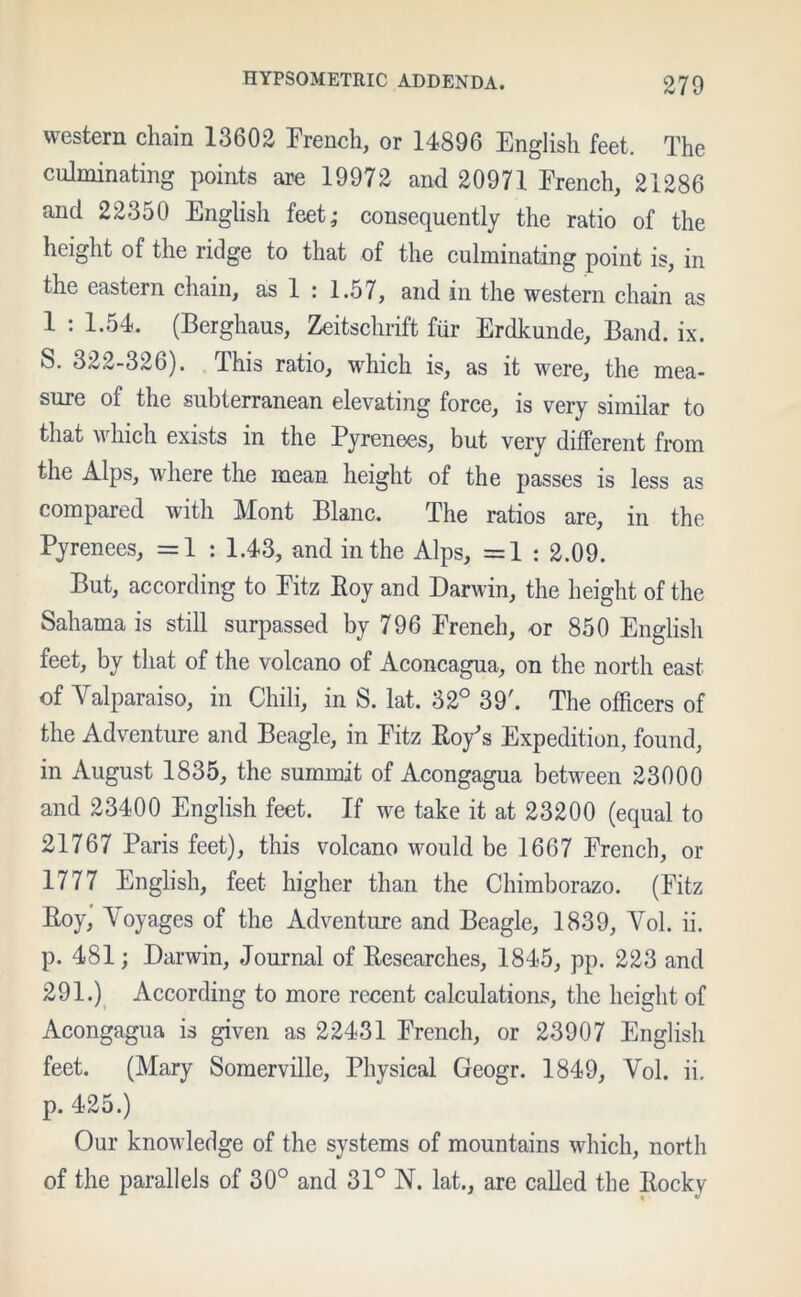 western chain 13602 French, or 14896 English feet. The culminating points are 19972 and 20971 French, 21286 and 22350 English feet; consequently the ratio of the height of the ridge to that of the culminating point is, in the eastern chain, as 1 : 1.57, and in the western chain as 1 : 1.54. (Berghaus, Zeitschrift fur Erdkunde, Band. ix. S. 322-326). This ratio, which is, as it were, the mea- sure of the subterranean elevating force, is very similar to that which exists in the Pyrenees, but very different from the Alps, where the mean height of the passes is less as compared with Mont Blanc. The ratios are, in the Pyrenees, =1 : 1.43, and in the Alps, =1 : 2.09. But, according to Fitz Roy and Darwin, the height of the Sahama is still surpassed by 796 Freneh, or 850 English feet, by that of the volcano of Aconcagua, on the north east of Valparaiso, in Chili, in S. lat. 32° 39'. The officers of the Adventure and Beagle, in Fitz Roy’s Expedition, found, in August 1835, the summit of Acongagua between 23000 and 23400 English feet. If we take it at 23200 (equal to 21767 Paris feet), this volcano would be 1667 French, or 1777 English, feet higher than the Chimborazo. (Fitz Roy, Voyages of the Adventure and Beagle, 1839, Vol. ii. p. 481; Darwin, Journal of Researches, 1845, pp. 223 and 291.) According to more recent calculations, the height of Acongagua is given as 22431 French, or 23907 English feet. (Mary Somerville, Physical Geogr. 1849, Vol. ii. p. 425.) Our knowledge of the systems of mountains which, north of the parallels of 30° and 31° N. lat., are called the Rocky