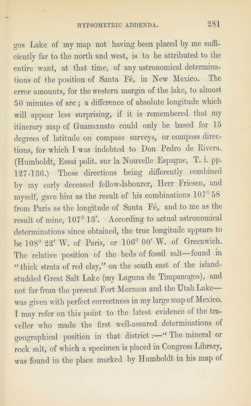 gos Lake of my map not having been placed by me suffi- ciently far to the north and west, is to be attributed to the V entire want, at that time, of any astronomical determina- tions of the position of Santa Ee, in New Mexico. The error amounts, for the western margin of the lake, to almost 50 minutes of arc ; a difference of absolute longitude which will appear less surprising, if it is remembered that my itinerary map of Guanaxuato could only be based for 15 degrees of latitude on compass surveys, or compass direc- tions, for which I was indebted to Don Pedro de Pivera. (Humboldt, Essai polit. sur la Nouvelle Espagne, T. i. pp. 127-136.) These directions being differently combined by my early deceased fellow-labourer, Herr Eriesen, and myself, gave him as the result of his combinations 107° 58 from Paris as the longitude of Santa Ee, and to me as the result of mine, 107° 13\ According to actual astronomical determinations since obtained, the true longitude appears to be 108° 22' W. of Paris, or 106° 00' W. of Greenwich. The relative position of the beds of fossil salt found in “ thick strata of red clay,” on the south east ot the island - studded Great Salt Lake (my Laguna de Timpanogos), and not far from the present Port Mormon and the Utah Lake was given with perfect correctness in my large map of Mexico. T may refer on this point to the latest evidence ol the tra- veller who made the first well-assured determinations of geographical position in that district: u The mineral or rock salt, of which a specimen is placed in Congress Library, was found in the place marked by Humboldt in his map ol