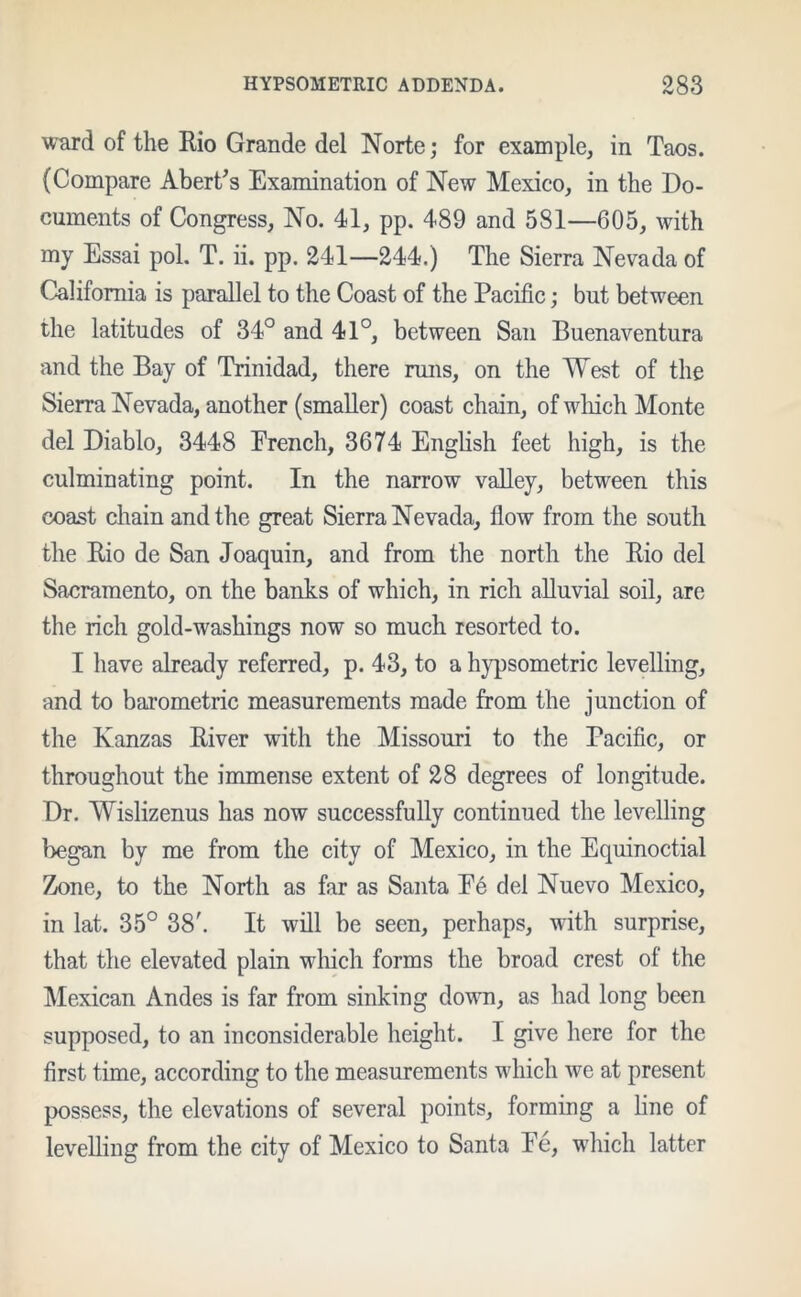 ward of the Rio Grande del Norte; for example, in Taos. (Compare Abert’s Examination of New Mexico, in the Do- cuments of Congress, No. 41, pp. 489 and 581—605, with my Essai pol. T. ii. pp. 241—244.) The Sierra Nevada of California is parallel to the Coast of the Pacific; but between the latitudes of 34° and 41°, between San Buenaventura and the Bay of Trinidad, there runs, on the West of the Sierra Nevada, another (smaller) coast chain, of which Monte del Diablo, 3448 French, 3674 English feet high, is the culminating point. In the narrow valley, between this coast chain and the great Sierra Nevada, flow from the south the Rio de San Joaquin, and from the north the Rio del Sacramento, on the banks of which, in rich alluvial soil, are the rich gold-washings now so much resorted to. I have already referred, p. 43, to a hypsometric levelling, and to barometric measurements made from the junction of the Kanzas River with the Missouri to the Pacific, or throughout the immense extent of 28 degrees of longitude. Dr. Wislizenus has now successfully continued the levelling began by me from the city of Mexico, in the Equinoctial Zone, to the North as far as Santa Fe del Nuevo Mexico, in lat. 35° 38'. It will be seen, perhaps, with surprise, that the elevated plain which forms the broad crest of the Mexican Andes is far from sinking down, as had long been supposed, to an inconsiderable height. I give here for the first time, according to the measurements which we at present possess, the elevations of several points, forming a line of levelling from the city of Mexico to Santa Fe, which latter