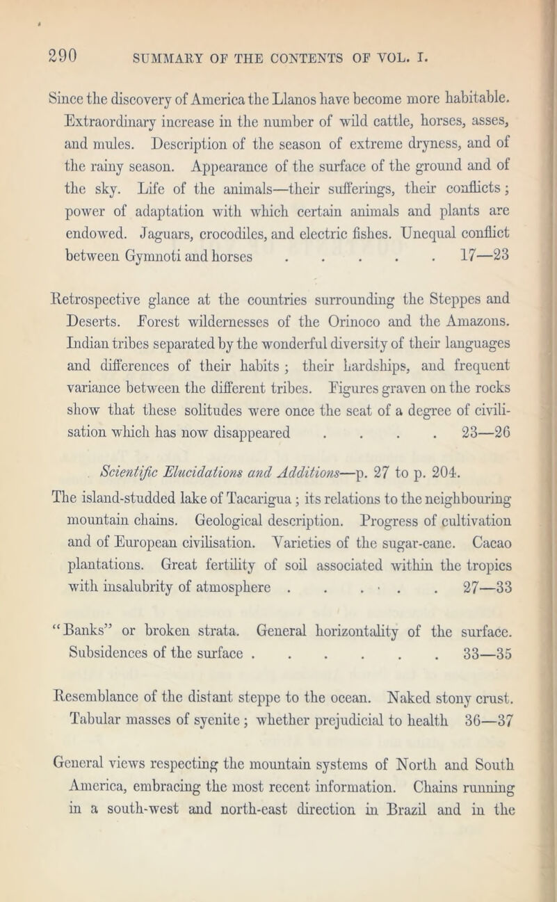 Since the discovery of America the Llanos have become more habitable. Extraordinary increase in the number of wild cattle, horses, asses, and mules. Description of the season of extreme dryness, and of the rainy season. Appearance of the surface of the ground and of the sky. Life of the animals—their sufferings, their conflicts; power of adaptation with which certain animals and plants are endowed. Jaguars, crocodiles, and electric fishes. Unequal conflict between Gymnoti and horses ..... 17—23 Retrospective glance at the countries surrounding the Steppes and Deserts. Eorcst wildernesses of the Orinoco and the Amazons. Indian tribes separated by the wonderful diversity of their languages and differences of their habits ; their hardships, and frequent variance between the different tribes. Eigures graven on the rocks show that these solitudes were once the seat of a degree of civili- sation which has now disappeared .... 23—2G Scientific Elucidations and Additions—p. 27 to p. 204. The island-studded lake of Tacarigua ; its relations to the neighbouring mountain chains. Geological description. Progress of cultivation and of European civilisation. Varieties of the sugar-cane. Cacao plantations. Great fertility of soil associated within the tropics with insalubrity of atmosphere . . . • . . 27—33 “Banks” or broken strata. General horizontality of the surface. Subsidences of the surface 33—35 Resemblance of the distant steppe to the ocean. Naked stony crust. Tabular masses of syenite ; whether prejudicial to health 36—37 General views respecting the mountain systems of North and South America, embracing the most recent information. Chains running in a south-west and north-east direction in Brazil and in the