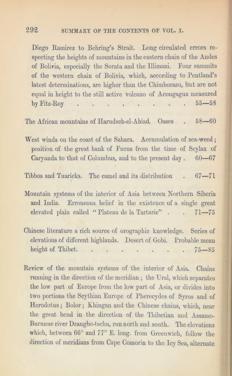 Diego Ramirez to Behring’s Strait. Long circulated errors re- specting the heights of mountains in the eastern chain of the Andes of Bolivia, especially the Sorata and the Illimani. Four summits of the western chain of Bolivia, which, according to Pentland’s latest determinations, arc higher than the Chimborazo, but are not equal in height to the still active volcano of Acongagua measured by Fitz-Roy 55—58 The African mountains of Harudsch-el-Abiad. Oases . 58—60 West winds on the coast of the Sahara. Accumulation of sea-weed; position of the great bank of Fucus from the time of Scylax of Caryanda to that of Columbus, and to the present day . 60—67 Tibbos and Tuaricks. The camel and its distribution . 67—71 Mountain systems of the interior of Asia between Northern Siberia and India. Erroneous belief in the existence of a single great elevated plain called “ Plateau de la Tartarie” . . 71—75 Chinese literature a rich source of orographic knowledge. Series of elevations of different highlands. Desert of Gobi. Probable mean height of Thibet 75—85 Review of the mountain systems of the interior of Asia. Chains running in the direction of the meridian ; the Ural, which separates the low part of Europe from the low part of Asia, or divides into two portions the Scythian Europe of Pherecydes of Syros and of Herodotus ; Bolor; Khingan and the Chinese chains, which, near the great bend in the direction of the Thibetian and Assamo- Burmcse river Dzangbo-tschu, run north and south. The elevations which, between 66° and 77° E. long, from Greenwich, follow the direction of meridians from Cape Comorin to the Icy Sea, alternate