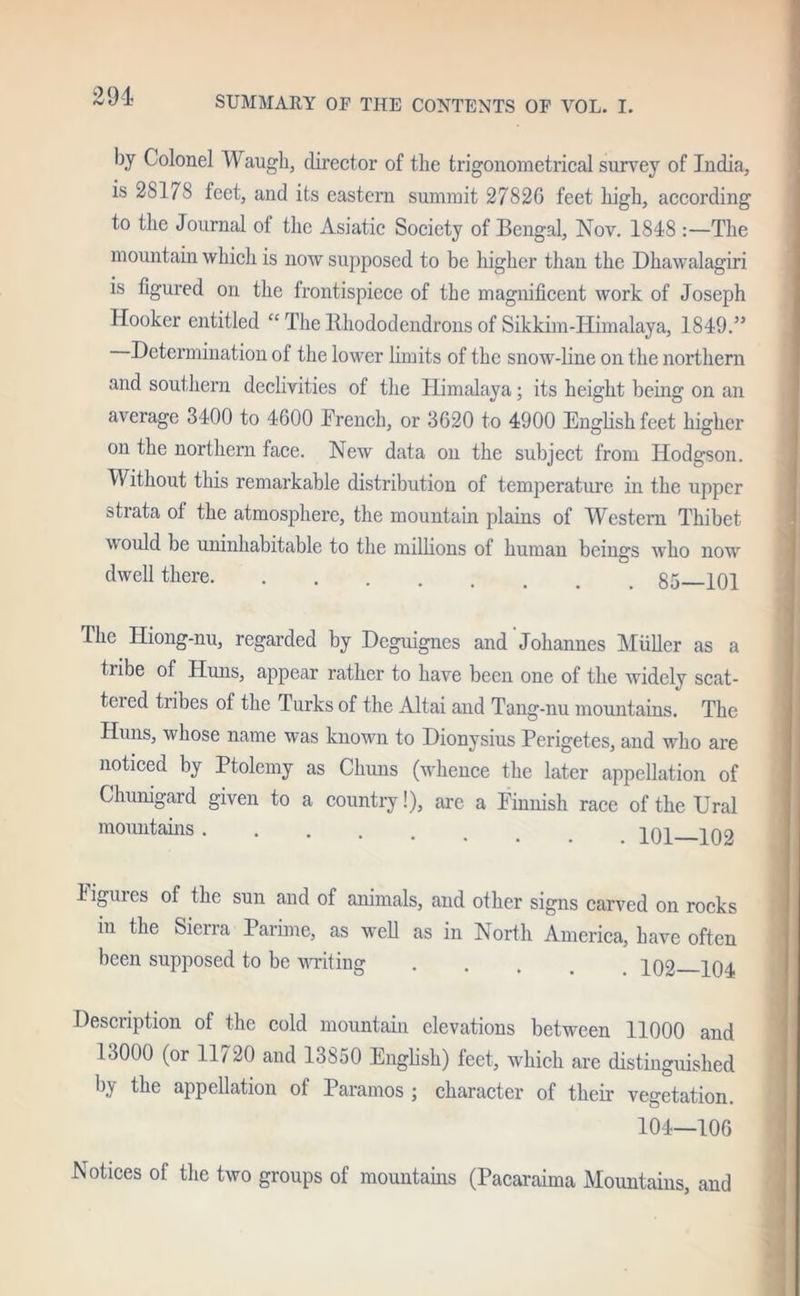 by Colonel Waugh, director of the trigonometrical survey of India, is 28178 feet, and its eastern summit 27826 feet high, according to the Journal ot the Asiatic Society of Bengal, Nov. 1848 :—The mountain which is now supposed to be higher than the Dhawalagiri is figured on the frontispiece of the magnificent work of Joseph Hooker entitled “ The Rhododendrons of Sikkim-Himalaya, 1849.” Determination of the lower limits of the snow-line on the northern and southern declivities of the Himalaya; its height being on an average 3400 to 4600 Trench, or 3620 to 4900 English feet higher on the northern face. New data on the subject from Hodgson. Without this remarkable distribution of temperature in the upper strata of the atmosphere, the mountain plains of Western Thibet would be uninhabitable to the millions of human beings who now dwell there 85 101 The Hiong-nu, regarded by Deguignes and Johannes Muller as a tribe of Huns, appear rather to have been one of the widely scat- teied tribes of the Turks of the Altai and Tang-nu mountains. The Huns, whose name was known to Dionysius Perigetes, and who are noticed by Ptolemy as Chuns (whence the later appellation of Churugard given to a country!), are a Finnish race of the Ural mountains .... i m i no ligures of the sun and of animals, and other signs carved on rocks in the Sierra Parime, as well as in North America, have often been supposed to be writing P02 po^ Description of the cold mountain elevations between 11000 and 13000 (or 11720 and 13850 English) feet, which are distinguished by the appellation of Paramos ; character of their vegetation. 104—106 Notices of the two groups of mountains (Pacaraima Mountains, and