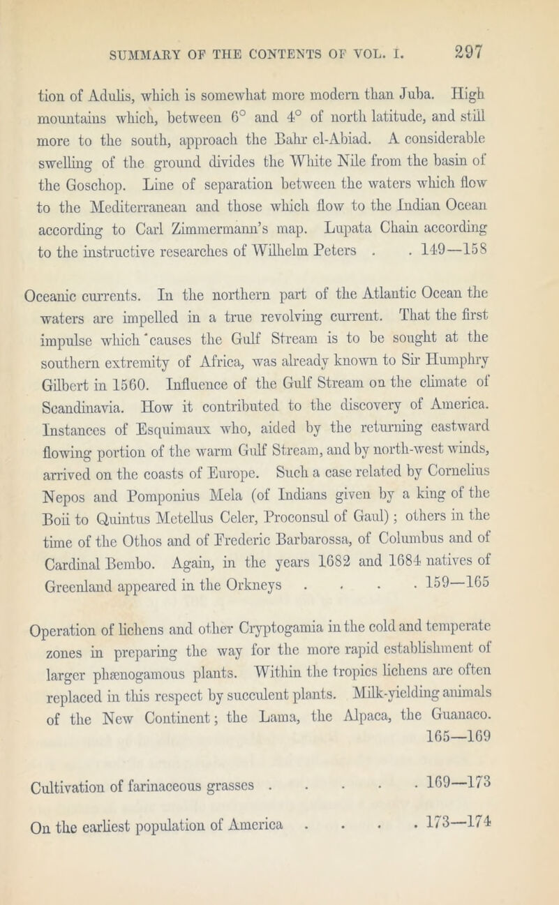 tion of Aclidis, which is somewhat more modem than Juba. High mountains which, between G° and 4° of north latitude, and still more to the south, approach the Bahr el-Abiad. A considerable swelling of the ground divides the White Nile from the basin oi the Goschop. Line of separation between the waters which flow to the Mediterranean and those which flow to the Indian Ocean according to Carl Zimmcrmami’s map. Lupata Chain according to the instructive researches of Wilhelm Peters . . 149—158 Oceanic currents. In the northern part of the Atlantic Ocean the waters are impelled in a true revolving current. That the first impdse which * causes the Gulf Stream is to be sought at the southern extremity of Africa, was already known to Sir Humphry Gilbert in 1560. Influence of the Gulf Stream on the climate of Scandinavia. How it contributed to the discovery of America. Instances of Esquimaux who, aided by the returning eastward flowing portion of the warm Gulf Stream, and by north-west winds, arrived on the coasts of Europe. Such a case related by Cornelius Nepos and Pomponius Mela (of Indians given by a king of the Boii to Quintus Mctellus Celcr, Proconsul of Gaul); others in the time of the Othos and of Frederic Barbarossa, of Columbus and of Cardinal Bembo. Again, in the years 1682 and 1684 natives of Greenland appeared in the Orkneys .... 159 165 Operation of lichens and other Cryptogamia in the cold and temperate zones in preparing the way for the more rapid establishment of larger pliamogamous plants. Within the tropics lichens are often replaced in this respect by succulent plants. Milk-yielding animals of the New Continent; the Lama, the Alpaca, the Guanaco. 165—169 . 169—173 Cultivation of farinaceous grasses . On the earliest population of America . 173—174