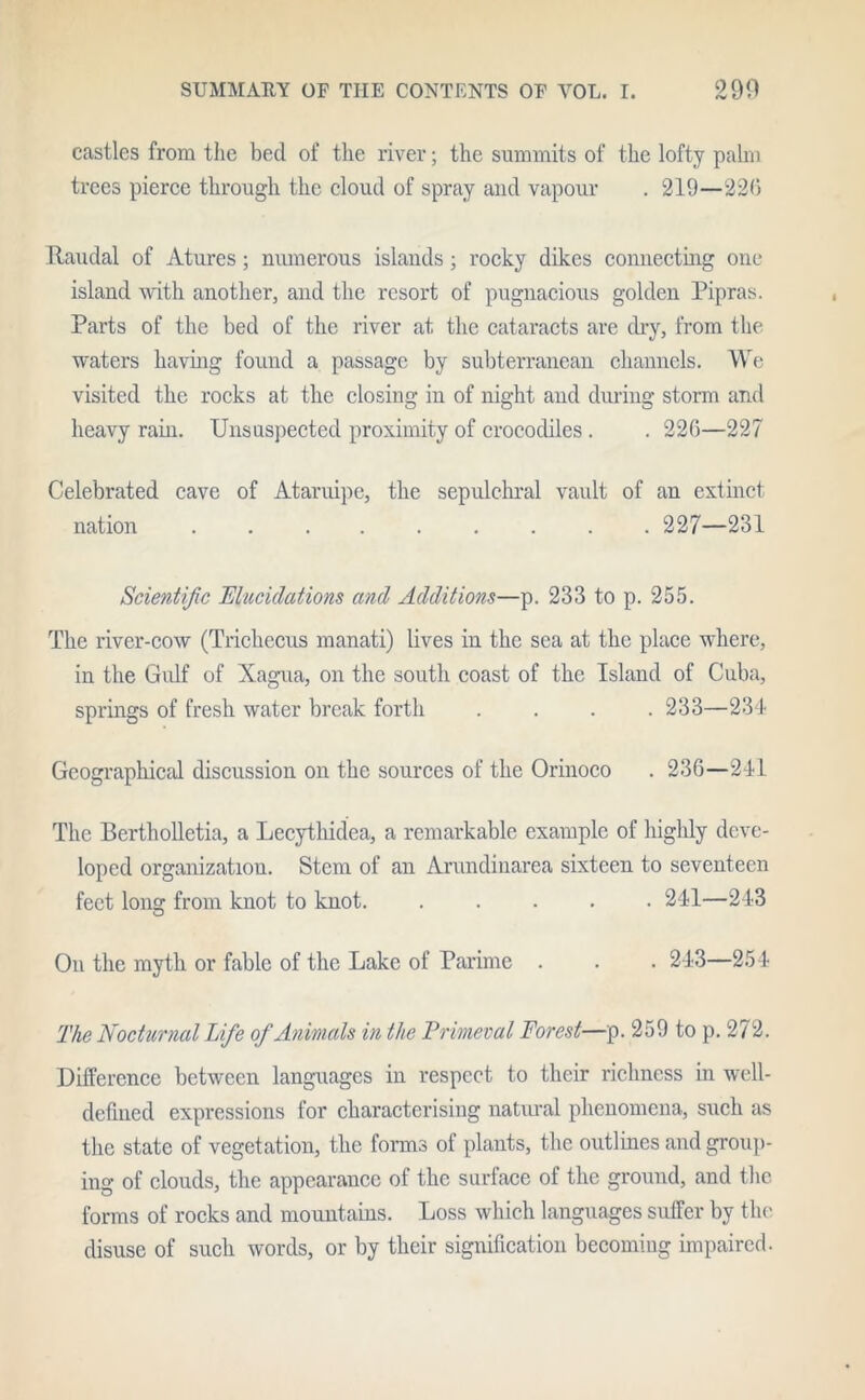 castles from the bed of the river; the summits of the lofty palm trees pierce through the cloud of spray and vapour . 219—226 Itaudal of Atures; numerous islands; rocky dikes connecting one island with another, and the resort of pugnacious golden Pipras. Parts of the bed of the river at the cataracts are dry, from the waters having found a passage by subterranean channels. We visited the rocks at the closing in of night and during storm and heavy rain. Unsuspected proximity of crocodiles . . 226—227 Celebrated cave of Ataruipc, the sepulchral vault of an extinct nation 227—231 Scientific Elucidations and Additions—p. 233 to p. 255. The river-cow (Trichccus manati) lives in the sea at the place where, in the Gulf of Xagua, on the south coast of the Island of Cuba, springs of fresh water break forth .... 233—234 Geographical discussion on the sources of the Orinoco . 236—241 The Bertholletia, a Lecythidea, a remarkable example of highly deve- loped organization. Stem of an Arundinarea sixteen to seventeen feet long from knot to knot 241—243 O On the myth or fable of the Lake of Parime . . . 243—254 The Nocturnal Life of Animals in the Primeval Forest—p. 259 to p. 272. Difference between languages in respect to their richness in well- defined expressions for characterising natural phenomena, such as the state of vegetation, the forms of plants, the outlines and group- ing of clouds, the appearance of the surface of the ground, and the forms of rocks and mountains. Loss which languages suffer by the disuse of such words, or by their signification becoming impaired.