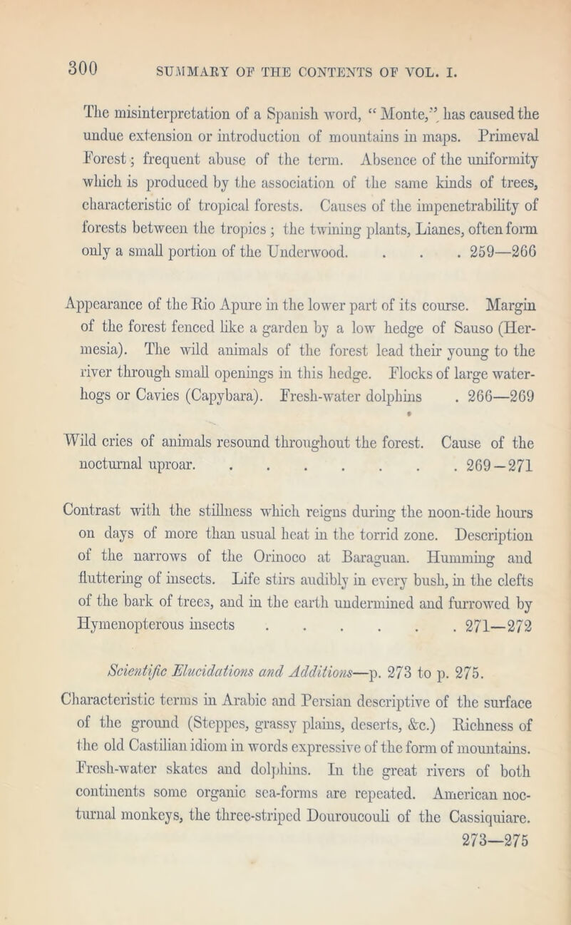 The misinterpretation of a Spanish word, “ Monte/'5 has caused the undue extension or introduction of mountains in maps. Primeval Porest; frequent abuse of the term. Absence of the uniformity which is produced by the association of the same kinds of trees, characteristic of tropical forests. Causes of the impenetrability of forests between the tropics ; the twining plants, Lianes, often form only a small portion of the Underwood. . . . 259—2GG Appearance of the Rio Apure in the lower part of its course. Margin of the forest fenced like a garden by a low hedge of Sauso (Her- mesia). The wild animals of the forest lead their young to the river through small openings in this hedge. Hocks of large water- liogs or Cavies (Capybara). Fresh-water dolphins . 266—2G9 Wild cries of animals resound throughout the forest. Cause of the nocturnal uproar 2G9 —271 Contrast with the stillness which reigns during the noon-tide hours on days of more than usual heat in the torrid zone. Description of the narrows of the Orinoco at Baraguan. Humming and fluttering of insects. Life stirs audibly in every bush, in the clefts of the bark of trees, and in the earth undermined and furrowed by ITymenopterous insects 271—272 Scientific Elucidations and Additions—p. 273 to p. 275. Characteristic terms in Arabic and Persian descriptive of the surface of the ground (Steppes, grassy plains, deserts, &c.) Richness of the old Castilian idiom in words expressive of the form of mountains. Fresh-water skates and dolphins. In the great rivers of both continents some organic sca-forms are repeated. American noc- turnal monkeys, the three-striped Douroucouli of the Cassiquiare. 273—275