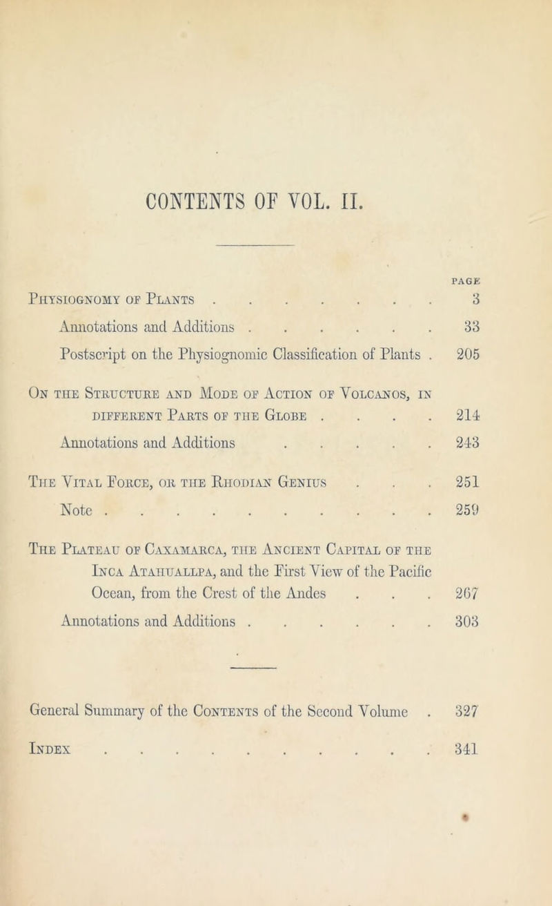 CONTENTS OF VOL. 11. PAGE Physiognomy op Phvnts 3 Annotations and Additions ...... 33 Postscript on the Physiognomic Classification of Plants . 205 On the Steuctuhe jIND Mode op Action op Volcanos, in DIPPERENT Parts op the Globe .... 214 Annotations and Additions 243 The Vital Force, or the RhodI/YN Genius . . . 251 Note 259 The Phvteau op C.vxamarca, the Ancient CapitjUl op the Inca Ataiitjallpa, and the First View of the Pacific Ocean, from the Crest of the Andes . . . 207 Annotations and Additions 303 General Summary of the Contents of the Second Volume . 327 Index 341