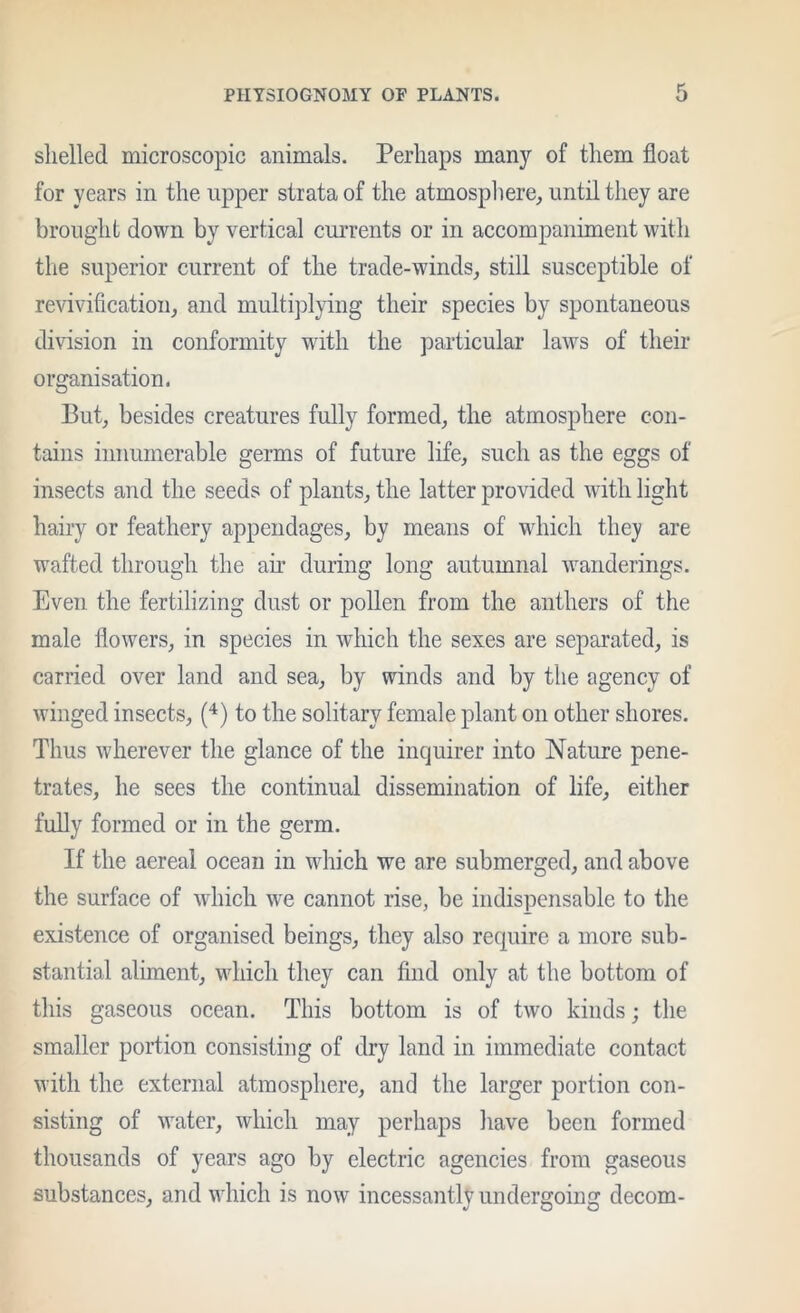 slielled microscopic animals. Perhaps many of them float for years in the upper strata of the atmosphere, until they are brought down by vertical currents or in accompaniment with the superior current of the trade-winds, still susceptible of revivification, and multijflying their species by spontaneous division in conformity with the particular laws of their organisation. But, besides creatures fully formed, the atmosphere con- tains innumerable germs of future life, such as the eggs of insects and the seeds of plants, the latter provided with light hairy or feathery appendages, by means of wdiich the}? are wafted through the an- during long autumnal wanderings. Even the fertilizing dust or pollen from the anthers of the male flowers, in speeies in which the sexes are separated, is carried over land and sea, by winds and by the agency of winged insects, ('^) to the solitary female plant on other shores. Thus wherever the glance of the inquirer into Nature pene- trates, he sees the continual dissemination of life, either fully formed or in the germ. If the aereal ocean in which we are submerged, and above the surface of which w'e cannot rise, be indispensable to the existence of organised beings, they also require a more sub- stantial aliment, which they can find only at the bottom of this gaseous ocean. This bottom is of two kinds; the smaller portion consisting of dry land in immediate contact with the external atmosphere, and the larger portion con- sisting of water, which may perhaps have been formed thousands of years ago by electric agencies from gaseous substances, and which is now incessantly undergoing decom-