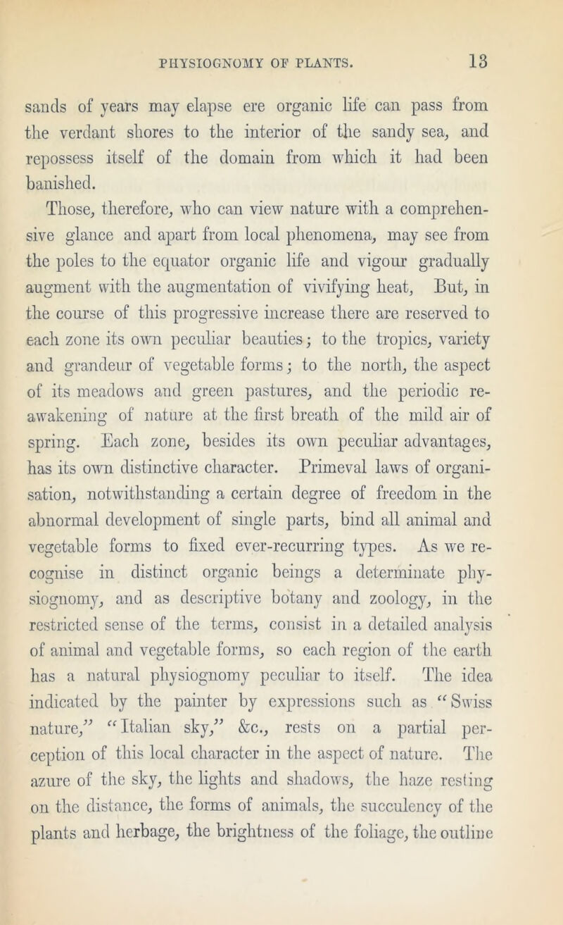 sands of years may elapse ere organic life can pass from the verdant shores to the interior of the sandy sea, and repossess itself of the domain from which it had been banished. Those, therefore, who can view nature with a comprehen- sive glance and apart from local phenomena, may see from the poles to the equator organic life and vigour gradually augment with the augmentation of vivifying heat. But, in the course of this progressive increase there are reserved to each zone its own peculiar beauties; to the tropics, variety and grandeur of vegetable forms; to the north, the aspect of its meadows and green pastures, and the periodic re- awakening of natnre at the first breath of the mild air of spring. Each zone, besides its own peculiar advantages, has its own distinctive character. Primeval laws of organi- sation, notwithstanding a certain degree of freedom in the abnormal development of single parts, bind all animal and vegetable forms to fixed ever-recurring t}q)es. As we re- cognise in distinct organic beings a determinate phy- siognomy, and as descriptive botany and zoology, in the restricted sense of the terms, consist in a detailed analysis of animal and vegetable forms, so each region of the earth has a natural physiognomy peculiar to itself. The idea indicated by the painter by expressions such as Swiss nature,’^ “Italian sky,^’ &c., rests on a partial per- ception of this local character in the aspect of nature. Tlie azure of tlie sky, the lights and shadows, the haze resling on the distance, the forms of animals, the succulency of the plants and herbage, the brightness of the foliage, the outline