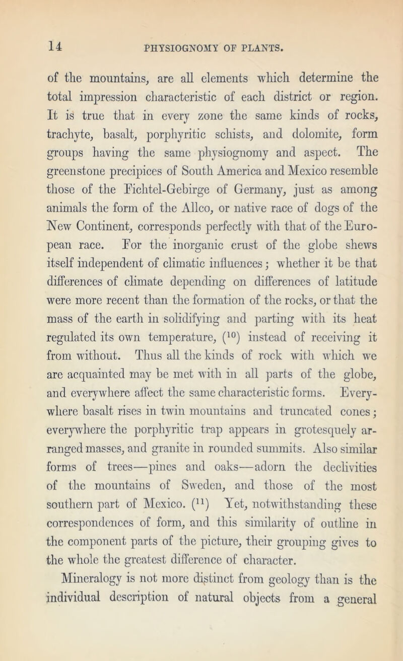 of the mountains, are all elements which determine the total impression cliaracteristic of each district or region. It is true that in every zone the same kinds of rocks, trachyte, basalt, porphyritic schists, and dolomite, form groups having the same physiognomy and aspect. The greenstone precipices of South America and Mexico resemble those of the Tichtel-Gebirge of Germany, just as among animals the form of the Allco, or native race of dogs of the New Continent, corresponds perfectly with that of the Euro- pean race. Eor the inorganic crust of the globe shews itself independent of climatic influences; whether it be that differences of climate depending on differences of latitude were more recent than the formation of the rocks, or that the mass of the earth in solidifying and parting with its heat regulated its own temperature, instead of receiving it from without. Thus all the kinds of rock with wliich we are acquainted may be met with in all parts of the globe, and everywhere affect the same characteristic forms. Every- where basalt rises in twin mountains and truncated cones; everjnvhere the porphyritic trap appears in grotesquely ar- ranged masses, and granite in rounded summits. Also similar forms of trees—pines and oaks—adorn the deelivities of the mountains of Sweden, and those of the most southern part of Mexieo. Yet, notwithstanding these correspondences of form, and this similarity of outhne in the component parts of the pieture, their grouping gives to the whole the greatest difference of character. Mmeralogy is not more distinct from geology than is the individual description of natural objects from a general