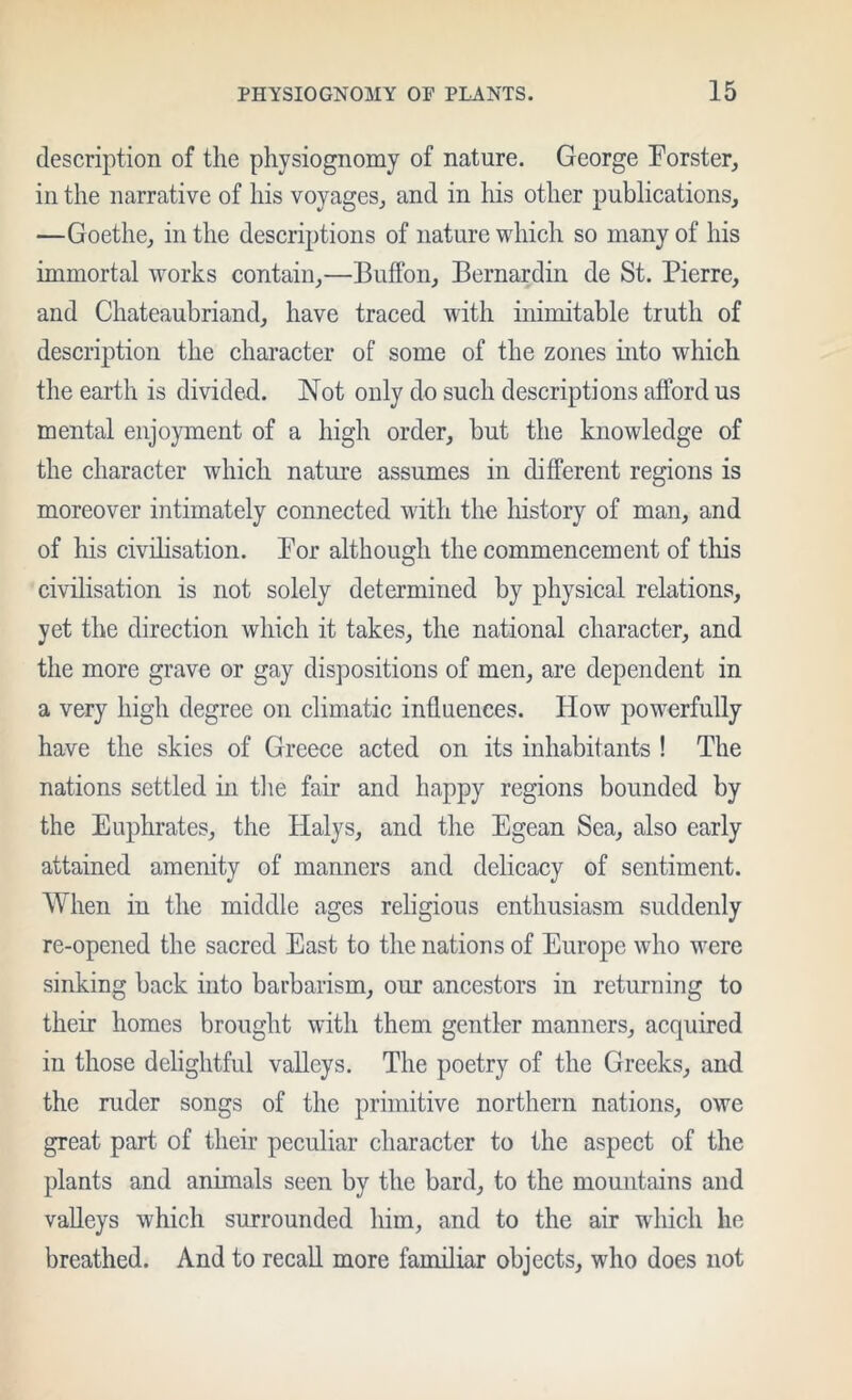 description of the physiognomy of nature. George Forster, in the narrative of his voyages, and in liis other publications, —Goethe, in the descri2)tions of nature which so many of his immortal works contain,—Buffon, Bernardin de St. Pierre, and Chateaubriand, have traced with inimitable truth of description the character of some of the zones mto which the earth is divided. Not only do such descriptions afford us mental enjoyment of a high order, but the knowledge of the character which nature assumes in different regions is moreover intimately connected with the history of man, and of his civihsation. For although the commencement of this civilisation is not solely determined by physical relations, yet the direction which it takes, the national character, and the more grave or gay dispositions of men, are dependent in a very high degree on climatic influences. Flow powerfully have the skies of Greece acted on its inhabitants ! The nations settled in the fair and happy regions bounded by the Euphrates, the Halys, and the Egean Sea, also early attained amenity of manners and delicacy of sentiment. When in the middle ages religious enthusiasm suddenly re-opened the sacred East to the nations of Europe who were sinking back into barbarism, our ancestors in returning to their homes brought with them gentler manners, acquired in those delightful valleys. The poetry of the Greeks, and the ruder songs of the primitive northern nations, owe great part of their peculiar character to the aspect of the plants and animals seen by the bard, to the mountains and valleys which surrounded him, and to the air which he breathed. And to recall more familiar objects, who does not