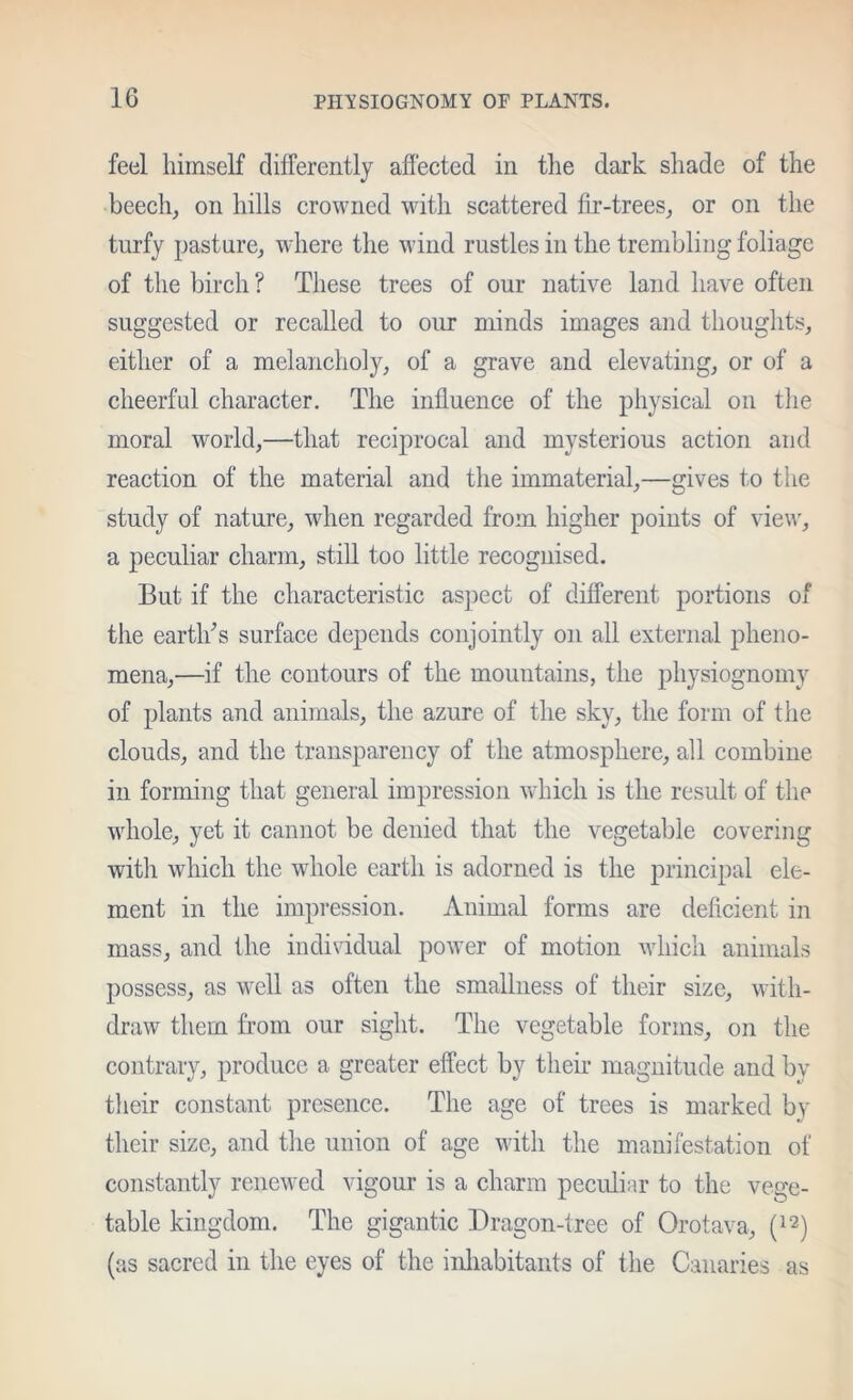 feel himself differently affected in the dark shade of the beech, on hills crowned with scattered fir-trees, or on the turfy pasture, where the wind rustles in the trembling foliage of the birch ? These trees of our native land have often suggested or recalled to our minds images and thoughts, either of a melancholy, of a grave and elevating, or of a cheerful character. The influence of the physical on the moral world,—that reciprocal and mysterious action and reaction of the material and the immaterial,—gives to the study of nature, when regarded from higher points of view, a peculiar charm, stiU too little recognised. But if the characteristic aspect of different portions of the eartlfis surface depends conjointly on all external pheno- mena,—if the contours of the mountains, the physiognomy of plants and animals, the azure of the sky, the form of the clouds, and the transparency of the atmosphere, all combine in forming that general impression which is the result of the wdiole, yet it cannot be denied that the vegetable covering with which the whole earth is adorned is the principal ele- ment in the impression. Animal forms are deficient in mass, and the individual power of motion which animals possess, as well as often the smallness of their size, with- draw them from our sight. The vegetable forms, on the contrary, produce a greater effect by their magnitude and by their constant presence. The age of trees is marked by their size, and the union of age with the manifestation of constantly renewed vigour is a charm peculiar to the vege- table kingdom. The gigantic Dragon-tree of Orotava, (as sacred in the eyes of the inliabitants of the Canaries as