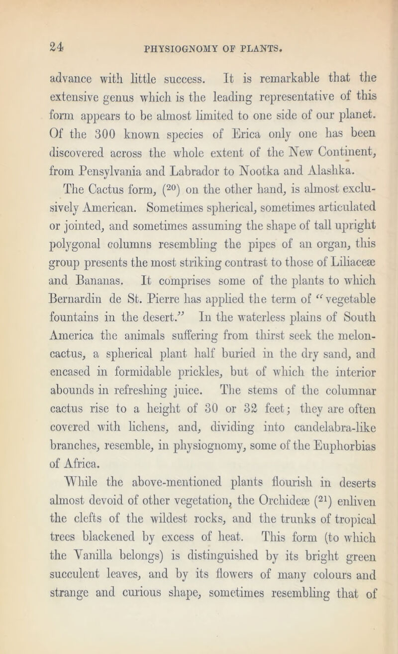 advance with little success. It is remarkable that tlie extensive genus which is the leading representative of this fonn appears to be ahnost limited to one side of our planet. Of tlie 300 known species of Erica only one has been discovered across the whole extent of the New Continent, * from Pensylvania and Labrador to Nootka and Alashka. The Cactus form, (^o) on the other hand, is almost exclu- sively American. Sometimes spherical, sometimes articulated or jointed, and sometimes assuming the sliape of tall upright polygonal columns resembling the pipes of an organ, this grouj) presents the most striking contrast to those of Liliaceae and Bananas. It comprises some of the plants to which Bernardin de St. Pierre has applied the term of vegetable fountains in the desert.■’’’ In the waterless plains of South America the animals suffering from tliirst seek the melon- cactus, a spherical plant half buried in the dry sand, and encased in formidable prickles, but of which the interior abounds in refreshing juice. The stems of the columnar cactus rise to a height of 30 or 32 feet; they are often covered with lichens, and, dividing into candelabra-like branches, resemble, in physiognomy, some of the Euphorbias of Africa. While the above-mentioned plants flouiisli in deserts almost devoid of other vegetation^ the Orchideae (^i) enliven the clefts of the wildest rocks, and the trunks of trojiical trees blackened by excess of heat. This form (to which the Vanilla belongs) is distinguished by its bright green succulent leaves, and by its flowers of many colours and strange and cuiious shape, sometimes resembhng that of