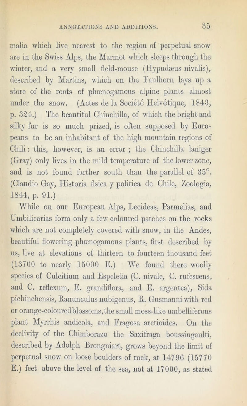 malia which live nearest to the region of perpetual snow are in the Swiss Alps, the Marmot which sleeps through the winter, and a very small field-mouse (Hypudmus nivalis), described by Martins, which on the I'aulhorn lays up a store of the roots of phsenogamous alpine plants ahnost under the snow. (Actes de la Societe llelvdtique, 1843, p. 324.) The beautiful Chinchilla, of which the bright and silky fur is so much prized, is often supposed by Euro- peans to be an inhabitant of the high mountain regions of Chdi: this, however, is an error ; the Chinchilla laniger (Gray) only lives in the mild temperature of the lower zone, and is not found farther south than the parallel of 35°. (Claudio Gay, Historia fisica y politica de Chile, Zoologia, 1844, p. 91.) While on our European Alps, Lecideas, Parmelias, and Umbilicarias form only a few coloured patches on the rocks which are not completely covered with snow, in the Andes, beautiful flowering plnenogamous plants, first described by us, live at elevations of thirteen to fourteen thousand feet (13700 to nearly 15000 E.) M^e found there woolly species of Culcitium and Espeletia (C. nivale, C. rufescens, and C. reflexum, E. grandillora, and E. argentea), Sida picliinchensis, Ranuncidus nubigenus, E,. Gusmanni with red or orange-coloured blossoms, the small moss-like umbelliferous plant Myrrhis andicola, and Eragosa arctioides. On the declivity of the Chimborazo the Saxifraga boussingaulti, described by Adolph Brongniart, grows beyond the limit of perpetual snow on loose boulders of rock, at 14796 (15770 E.) feet above the level of the sea, not at 17000, as stated